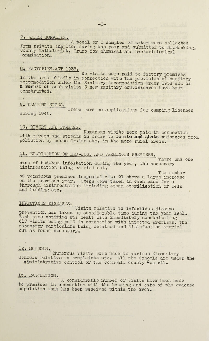 *5* 7, SUPPLIES > . A total of 5 samples of v^ater we2^ collected from private supplies during the year and submitted to Dr^Hocking, County Pathologist, Truro for chemical and bacteriological examination* 8t FACTORIBS«ACT 1957* 25 visits wore paid to factory premises in the area chiefly in connection with the provision of sanitary accommodation under the Sanitary Accommodation Order 1938 and as a result of'such visits 5 new sanitary conveniences have been constructed* 9* C;i/iPINa SITES* There were no applications for camping licences during 1941* 10* RIVPRS STBAi'AIS* Numerous visits were paid in connection vd.th rivers and streams in order to locate ana abate nuisances from pollution by house drains etc* in the more rural areas* 11* ERixDIG.dTION OF BAD->BUQ8 .dW VERMINOUS PREMISES* There was one case of bed-bug infestation during the year, the necessary disinfestation being carried out* The number of verminous premises Inspected viz2 91 shows a large increase on the previous year* Steps were taken in each case for a thorough disinfestation including steam sterilisation of beds and bedding etc* INgNCTIOOS DISH^SES; Visits relative to infectious disease prevention has taken up considerable time during the year 1941* Each case notified was dealt with immediately necessitating 617 visits being paid in connection with infected premises, the necessary particulars being obtained and disinfection carried out as found necessary* 12* SCHOOLS* Numerous visits were made to various Elementary Schools^relative to complaints etc* ^ELl the Schools arc under the administrative control of the Cornwall County Council* 13* EV,.caxTI0N. A considerable number of visits have been made to premises in connection with the housing and cafe of the evacuee population that has been received within the area*