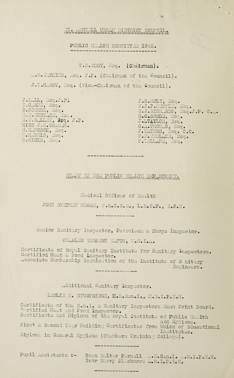 ST. .^USTBLL UHELilT DISTRICT COUNCIL. PUBLIC IHEJ1TH COMMITTEE 1942, n -*.x • # T*B• EDDY, Esq. (Ch^irnait).# ^sq. J.P, (Chairman of the Council). J. T.HURRY, Dsq« (Vice^Ghairmah of tho Council). • -O'-x-l-J I i , —*J7. IoC.xRLTB, Esq. S.COUMBE, Bsc. H.E.EUSTACE, Bsc• • ii i Gujli i ix , ^9 ® ?. MISS E0H.~~ 17 r ELJJCOCIL, t~ tt pr'tq .. iXO , S sHICKS t Bsc. 3 Botl.GPuirUi xjSO • ]sq J.S.HOLT, Esq. E. J. P.METTLE, Esq. C.J.RICHJRDS, Bsq.J.P. C.,*. BMC.HOUSE, Esc. JE. TAYLOR, Esq. C..x.THCLLxS, Esc. J.HATERS, Esq.~C.C. Y.E.77BDLx'iK!E, Esq. I . xnLLiiiTD, ^iiS q . SxBEPE QE THE PUBLIC HEALTH Dl^JRTMEHT. Modical Officer of Health JOHII STSPIIXtl HOOKE, F.R.C.S.M., L.R.C.P., D.P.H. Senior oanitary Inspector, Petroleum 1 Shops Inspector CI-LxRLES HERBERT UATTS, LI. 3, - ' . JL'i. • Certificate of Royal Sanitary Institute for Sanitary Inspectors. Certified Meat £c Rood Inspector. associate Membership Examination of the Institute of S nitary Engineers• additional Sanitary Inspector. LESLIE K. STURTRIDGE, M.R.San.I., M.R.I.P.I1.H. Ceruificate of the R.S.I. E Sanitary Inspectors Exam Joint Board. 'Ortifiod Meat and Rood Inspector. Certificate and Diploma of the Royal Institute of Public Health . a nd Hyg i eno • x-irst cg eecond 1 e..r Building Certificates from Union of Educational n . Institutes. Diploma m General Hygiene (Chambers Training College). O-eon Halter Parnell ^.R.San.I. ^.R.I.P.H.H. Ivor Harry Blackmoro ^.R.I.P.H.H. Pupil assistants