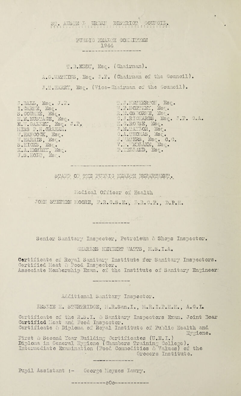 4 'jOUITOIL. 1944 -Ti. • C” « z.p.Ezir, lilll'ItlS, . Esc, Es c « ( OIiairiTisji), •. » J.l, (Gliairnian ol uEe Oouncil). 0 ^ ^ ( '.’ice - 4iairman or ulie 0ouiici 1). j . EAlIi, ■ Es G , J * 1. I.GAEIIE, Esci. S.COmiEE, Ese. E.E.EESIAOE, Esc* E A A G-Ai4?:-Er, Es « J. ?. HISS .P.K.GHAHAI.I. E.EAITOOOIC, Esr* 7.HARAIS, Esr. S. ill GAB, Esr, IC.A.IIEITEA, Es~. J „ S . HOIA, Es , r. J.EEEEEKiOi:', Esc. E,P.EOAEiEA:, Esr, A.E.OSEORi'E, Esr. 0. J.RIGIIAEEB, Esc. I AO’-BE^ 'I .E.LjAEJ'OR, Esc_, z\.\j 'ijjii, jiiSc;, G.A.EHaiAB, Esc, J.-'AiERB, Esc. O.G. 7.:.-.'e:3IAee, esc, .'i.'rEI.'I'..ATI), Esc;. .A ^ •J A EX « BIAEP OP PEE PUPJAG IPlilAK PEPARPIiSl:IP. ilGciical Officer of Healtli JOHLT SPEPIIEIi nOORE, P.R.G.S.E,,. P.R.G.P., P.P.II, Senior Saniiarp Inspecior, Petroleum A Slaors Inspect or*. GPARLiE HERPERP 'AiPPS, lAS.I.A, Certificame of Ropal S,anitarp Institute for Sanitarp Inspectors. G e r t i f i e d li e at i: Pood Ins p e c t o r. Associate KemPersnio Ibram, of tlie Institute of Sanitarp Enpineerr Additional S<miito.rp Inspector. LESLIE H, SPIIRIRIDG-E, 11.R.San.I., K.R.I.P.I A.G-.I* Gertificate of tlie xR.S.I. A Sanitarp Inspectors EA.am, Joint Roar OortifiGd ileo/c and Pood Inspector. Gertificate A Piplomci, of Ropal Institute of PuPlic Health, and Hppiene. Pirst ci' Second Pear .Puildinp Gcrtificates (U.E.I.) Diploma in G-eneral Hppione ( GhamPers Traininp Oolle^'G ). IntGrmeG.i.ate Ebeemination (Pood Gommoditios A Yalues) of the Grocers Institute. Punil Assistant ; rpe mopses lau/rp. oOo