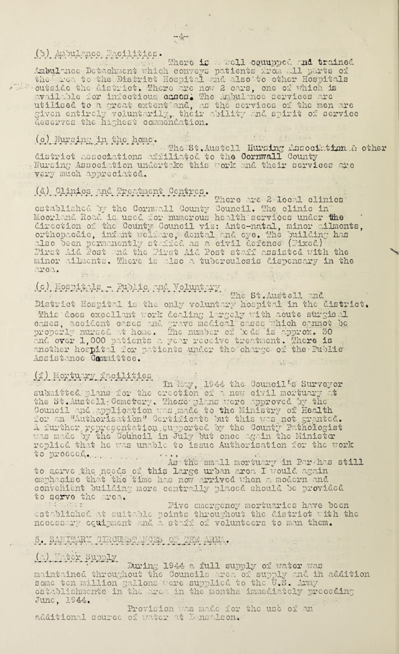 ...’,.V* ^-Oiiero ic ■ k'cII oauuppcC rjai trainGcl .^jii'bul'’Gicc I)cu-C-ch;'.icrLu vTiiicii coiiTc^rG patients _ jiroin ...11 x^arts ol tliG-i”.'i‘oa to tliGl'Bis.ti'i’ct liospit,:.! esid .also' to other Hospitals outside the district. Ihcro -are no^;/ 2 c.ars, one or ^.ahich is available ror inrectious. oaocai Ihe imihulance services .are utilised to a arc.at 6:^1011! ’ .o.nd, .as the services of the men .are 5’ivcn entirelp voluntarilv,,. their ahilitp ..nd spirit of sera'ice doserVcs the h 1 phest coiaaiend.ation. '■ '■' _(p^)^_Huipsinp;'l^^^^ .h'v.v f- a-a *.tell nursing hssocihtijm .d other district associations affiliated to the Oornwall Oounty Hursinp; Associ.ation undert.elLG this '.’orlr .and their services ..af.o very mu eh aioxDreci.ohed. (d) Clinics .and treatment Gentres. Ihcre .are 2-loc,al clinics' cst.aDliGhcd hy the Gornn.all County Council. Ihe^ clinic in Moorl.and Eo.o.d is, used for nuincrous he.alth'services u.ndcr liii-e direction of the County Council vis: Anto-na,tsfL, minor .ailiicnts, orthopi.aGdiG, infant vrclf.aro, dent.al. aaid eye. Ahe ouildiny h.as also lecn pcrm-anently staffed as .a civil defence (rioced) . ■n..? -n . Jr- minor aiiaents. Ihore is .'.Iso .a tuberculosis dispcns.ary in the 'irsu Aid Post and the first Aid Post staff .assisted with the linor ■are.a. . (0) E 0 s a i t..al s - Pub lie. -and Y 0 lunt <ar .* r R. Phe St,<Austell and histriot Hospital is the onlp- volunt.ary lies pit .al^ 'in the district, Phis ■ doos cxccllant a'orh do.alinp laryely v'ith acute shf yio .al c.ascs, .accident c.ases nid 'jravc mcdic.oA''c.ascs 'Tchich cannot be properly nursed at home. Phe nuiaber of x ds 'is .approx. 20 .and over 1,000 patients .a year receive tre.atment. Phere is .another hospital for p.st lent s, ■under the-’charpe. of .the • Public Assist.ance Oanmiittee. ... . (f) Mortu.ary f.acilitiGS ■. In Hay, .1944 'une- Council^'S' Surveyor submitted.Y:l.ano for the. erection of a nev; civil mortuary at the yt .Austell; Cemetery. Phosre‘.-.pIans .t:gre approved by the' Council and i.7oppllQ.ation .■'.ras .m.adc, to the Ministry of Eo.olth for an Aluthoris.atibn Certificate but this iv.as^not. pranted. A further,. repre[^entatioil.supported by the County Paiiholopist mas made by* the* Council' in July'blit once .ap.ain the Minister replied th.?h he w.as unable to issue Authorisation for the uorh uo p.rocGc.CL.. • ♦ As• the'small mortu.ary in P.ar-has still to sy.rvc ..the needs yf this Large urb.an soroa I a'ould .apain emphasise th.'it tlie *t'ii'ne h.as non .arrived nhen a modern .^Jid convohient buildinp more centr.ally placed should be provided to serve the arc .a* cst^ablished .at 4 suit.a Pi'vc emergency mortu:?.rics h.ave been points throughout the district i.^ith the nccGGG.ar“‘ ccuipment and a stafif of volunteers to m.aii them, 5. SIATPARY CIHCUlLPaHOHb OP PHM AHHA. i*- ^ ^ j(aJ^,^lyu epo .bproply . . Puj^ing 1944 .a full supply of water a;.as maint.ained throughout the Coaincils are,a of supply .and in addition some ten million p.allons-'v.-'ere supplied to the U.S. fermy Gst-ablislimcnts ■ in the .TAe.'., in the months ■ immediately preceding June, 1944* Provision aeas m.adc for the use of an. additional source of water 'O/g P, nsalson.