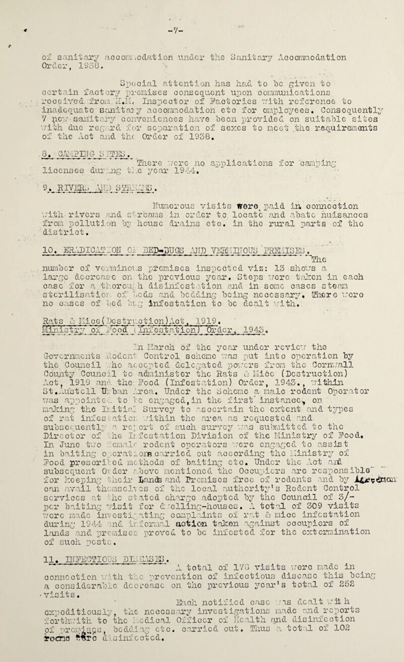 V- of Qaniuary acconaLodation tindor, the oanitoa'y Acoomniodation Order, 1930^ uX)OGial attention has heal to fc giren to Gortain faGtory x)reiiisGs oonseqo^nt uxion Goioinuni Gat ions reoeiYed,•from 'IIAi. Inspeotor of iiaotorios oith referenoe to inaeLequato sanitaD'v aGoormaodation cto for cmi'^lo'yees• Consequently y nca'-'S'ailitary oonvenienGes have been i-)rovided on suitable sites ■.7ith due re£,.a'’d for seijaration of sezes to rncet the raquiremonts of the Aot and the Order of 1938, 8, _ ChitPETC 8IfE8. , There './ere no apiili oat ions for 'oaiapinq: license's during the year 1914* ■ 9, RrVEHi -Uh) STRiy-Jg . \ 'V lluiaerous visits irero^ x^aid in connection ■.:itii-rivers ‘md strecams in order t.o, locate and abate huisancGS from x)ollutj.on by house vdrains etc, in the rural poarts of the 'district. 10. ERAPICATiOlI 01' BED^BUGfS .\JTD YERI.1ET0U8 PREl.IISEC . ‘■■The number of vejiivinoi.s premises inspected vis: 13 shoirs a largo decrease on the previous year. Steps •■/ore tEien in each case' for a thorouqli disinfostafGion and in some cases steam stcrilisatio;o. of beds and bedding being necessary. There v'oro no cases of bed be,;’ infestation to be dealt \7ith.. Rat s A Hi G e (be s t r i:. c t i on) Ac t, 3 919. Ministry of M'ood Inf e s t at ion) oi’ de r 1943 in Karch of the ycrar under re vie’;/ the Grovornments 'Aodent Control scheme v/as put into operation by the Council ..ho accepted delegated po\.mrs from the Corn\/all County ^Council to administer the Rats A Lliee (Pcstruction) Act, 1919 and the Pood (Infestation) Order, 1943., v/ithin St,40141 ell Urban Area. Under the Scheme a male rodent Operator uas appointee, to re enga,gGd,in the first' instance^ on' m.alsing the Ir.itiai Survey to a.scertain the extent and types of rat inf es rati or. v.Athin the area on requested and. subsequently a report of such survey acas submitted to the Director of the Infestation Division of the Ministry of Food, In June f/o fcmalr rodent operators '..nre engaged to .assist in b.aiting ojcrations carried out .according the Ministry of Food prescribed methods of b.aiting etc. Under the Act .aif. subsequent Order .above mentioned the Occupiers .are responsible for heeping their Ii.an(te .and Premises fi‘oe of rodents .a.nd by i^^^on G.an .av.ail themsclres of the loc.al .autliorityhs Rodent Control services .at ^hc stated ch.arge .adopted by the Council of 3/- per h- ,1'c ing sit for d.;e 11 ing-hous c£ /tj. total of 309 Vlw it '7cr c m.ado in a e s 11; durinr: 1944 '^nd ir ting Gompl.aints of r.rh A mice infestation hrm.al action taken against oGGupiers of lands and nremisGs proved to be infested for the extermination of uch pests 11, lUEECTIOUS DIJE-tSSO. tot.al of 178 visits i/oro made in Gonneotion \/ith t.bc x')revention of infectious disc.aso this _bcing a considerablG dcGL'oasc on tho previous yoar^s tot.al of 252 visits. E.ach notified c.asc .’as do.alt irh h expoditiouGly, the nccoss.ary investigations made .and reports fortlx.;ith to the Medio,al Officer of Health and disinfection of .prc,m;;^^9s, TocnQ be dding ct c. G.carried out. Thus tot.al of 102 disinfcotcd.