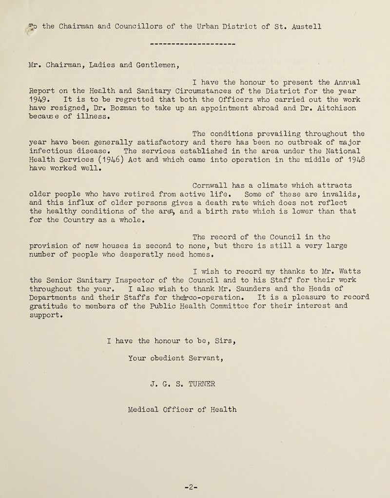 the Chairman and Councillors of the Urban District of St. Austell Mr. Chairman, Ladies and Gentlemen, I have the honour to present the Annual Report on the Health and Sanitary Circumstances of the District for the year 1949* It is to be regretted that both the Officers who carried out the work have resigned, Dr. Bozman to take up an appointment abroad and Dr. Aitchison because of illness. The conditions prevailing throughout the year have been generally satisfactory and there has been no outbreak of major infectious disease. The services established in the area under the National Health Services (1946) Act and which came into operation in the middle of 1948 have worked well. Cornwall has a climate v\^hich attracts older people who have retired from active life. Some of these are invalids, and this influx of older persons gives a death rate which does not reflect the healthy conditions of the aree, and a birth rate which is lower than that for the Country as a whole. The record of the Council in the provision of new houses is second to none, but there is still a very large number of people v/ho desperatly need homes. I wish to record my thanks to Mr. Watts the Senior Sanitary Inspector of the Council and to his Staff for their v/ork throughout the year. I also wish to thank Mr. Saunders and the Heads of Departments and their Staffs for th^co-operation. It is a pleasure to record gratitude to members of the Public Health Committee for their interest and support. I have the honour to be, Sirs, Your obedient Servant, J. G. S. TURNER Medical Officer of Health -2-