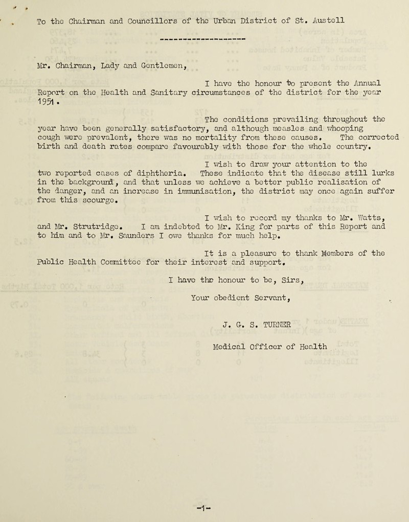 To the Chainnan and Councillors of the Urban District of St. Austell Mr. Chairman, Lady and G-entlomen, I have the honour bo present the Annual Report on the Health and Sanitary circumstances of the district for the year 1951. The conditions prevailing throughout the year have been generally satisfactory, and although measles and whooping cough were prevalent, there v/as no mortality from these causes. The corrected birth and death rates compare favourably with those for the whole country. I v/ish to drav/ yoiir attention to the two reported cases of diphtheria. These indicate that tlie disease still lurks in the background', and that unless v/e achieve a better public realisation of the danger, and an increase in immunisation, the district may once again suffer from this scourge. I vash to record my thanks to Mr, Y/atts, and J.lr, Strutridge, I am indebted to Mr. King for parts of this Report and to liim and to Mr, Saunders I owe tlianks for much help. It is a pleasure to thank Members of the Public Health Committee for their interest and support, I have thD honour to be. Sirs, Your obedient Servant, J. Cr. S. TUPUER Medical Officer of Health