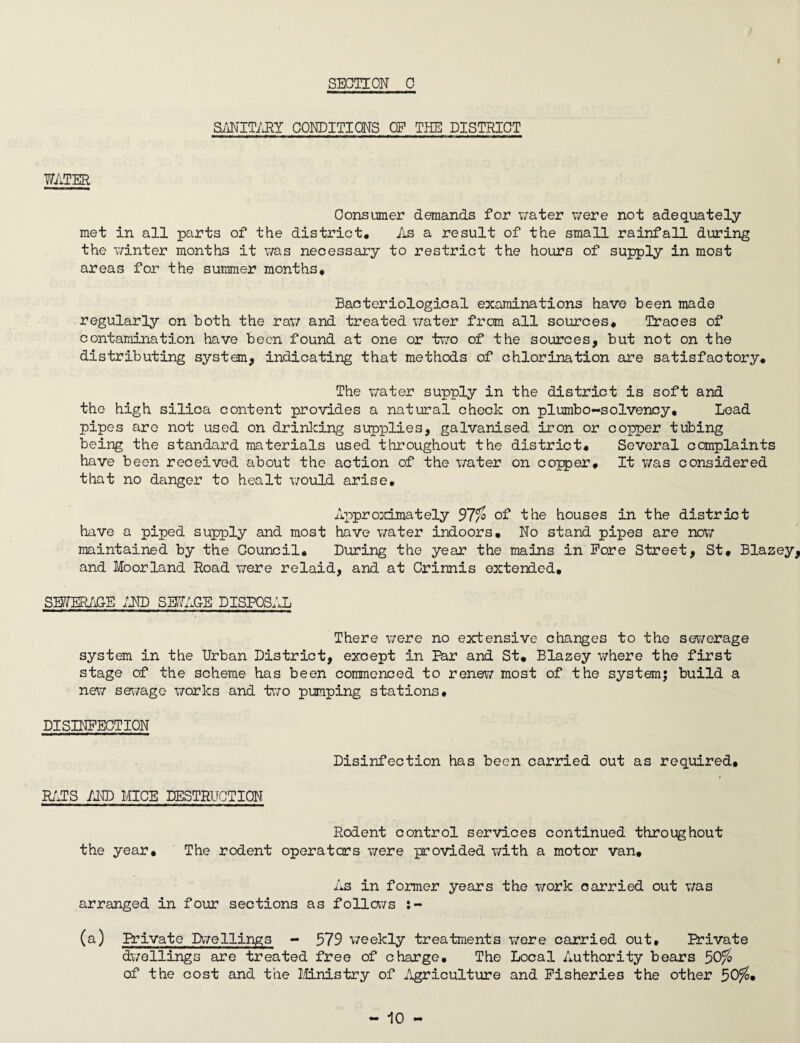 t SANITARY CONDITIONS OP THE DISTRICT WATER Consumer demands for water were not adequately met in all parts of the district. As a result of the small rainfall during the winter months it was necessary to restrict the hours of supply in most areas for the summer months* Bacteriological examinations have been made regularly on both the raw and treated water from all sources* Traces of contamination have been found at one or two of the sources, but not on the distributing system, indicating that methods of chlorination are satisfactory* The water supply in the district is soft and the high silica content provides a natural check on piumbo-solvency. Lead pipes are not used on drinking supplies, galvanised iron or copper tubing being the standard materials used throughout the district* Several complaints have been received about the action of the water on copper. It was considered that no danger to healt would arise. Approximately 97/o of the houses in the district have a piped supply and most have water indoors. No stand pipes are now maintained by the Oouncil. During the year the mains in Pore Street, St* Blazey, and Moorland Road were relaid, and at Crinnis extended. SEWERAGE AND SEWAGE DISPOSAL There were no extensive changes to the sewerage system in the Urban District, except in Par and St, Blazey where the first stage of the scheme has been commenced to renew most of the system; build a new swage works and two pumping stations* DISINFECTION Disinfection has been carried out as required. RATS AND MICE DESTRUCTION Rodent control services continued throughout the year. The rodent operators were provided with a motor van. As in former years the work carried out was arranged in four sections as follows (a) Private Dwellings - 579 weekly treatments were carried out. Private dwellings are treated free of charge. The Local Authority bears 50fo of the cost and the Ministry of Agriculture and Fisheries the other 50$,