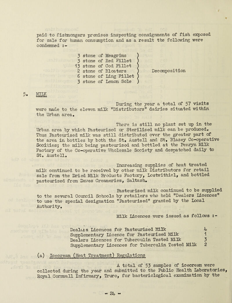 paid to fishmongers premises inspecting consignments of fish exposed for sale for human consumption and as a result the following were condemned :- 3 stone of Meagrims ) 3 stone of Red Fillet J 13 stone of Ood Fillet ) 2 stone of Bloaters ) Decomposition 6 stone of Ling Fillet J 3 stone of Lemon Sole ) 5. MILK During the year a total of 37 visits were made to the eleven milk ’’Distributors1' dairies situated within the Urban area* There is still no plant set up in the Urban area by which Pasteurised or Sterilised milk can be produced* Thus Pasteurised milk was still distributed over the greater part of the area in bottles by both the St* Austell and St* Blazey Co-operative Sccities; the milk being pasteurised and bottled at the Penryn Milk Factory of the Co-operative Wholesale Society and despatched daily to St. Austell. Increasing supplies of heat treated milk continued to be received by other milk Distributors for retail sale from the Dried Milk Products Factory, Lostwithiel, and bottled pasteurised from Dawes Creameries, Saltash. Pasteurised milk continued to be supplied to the several Council Schools by retailers who held ’’Dealers Licences” to use the special designation Pasteurised” granted by the Local Authority. Milk Licences were issued as follows Dealers Licences for Pasteurised Milk 4 Supplementary licence for Pasteurised Milk 1 Dealers Licences for Tuberculin Tested Milk 3 Supplementary Licences for Tuberculin Tested Milk 2 (a) Icecream (Heat Treatment) Regulations A total of 53 samples of icecream were collected during the year and submitted to the Public Health Laboratories, Royal Cornwall Infirmary, Truro, for bacteriological examination by the