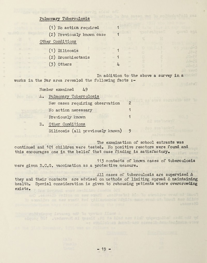 Pulmonary Tuberculosis (1) No acticn required ^ (2) Previously knovm case 1 Other Conditions (1) Silicosis 1 (2) Bronchiectasis 1 (3) Others 4 In addition to the above a survey in a v/orks in the par area revealed the following facts Number examined 49 A, Pulmonary Tuberculosis New cases requiring observation 2 No action necessary 1 Previously kno^/n 1 Other Conditions Silicosis (all previously known) 9 The examination of school entrants was continued and 101 children were tested. No positive reactors were found and this encourages one in the belief that case finding is satisfactory, 113 contacts of known cases of tuberculosis were given B.C.G-, vaccination as a protective measure. All cases of tuberculosis are supervised & they and their contacts are advised on methods of limiting spread £z maintaining health. Special consideration is given to rehousing patients where overcrowding exists.
