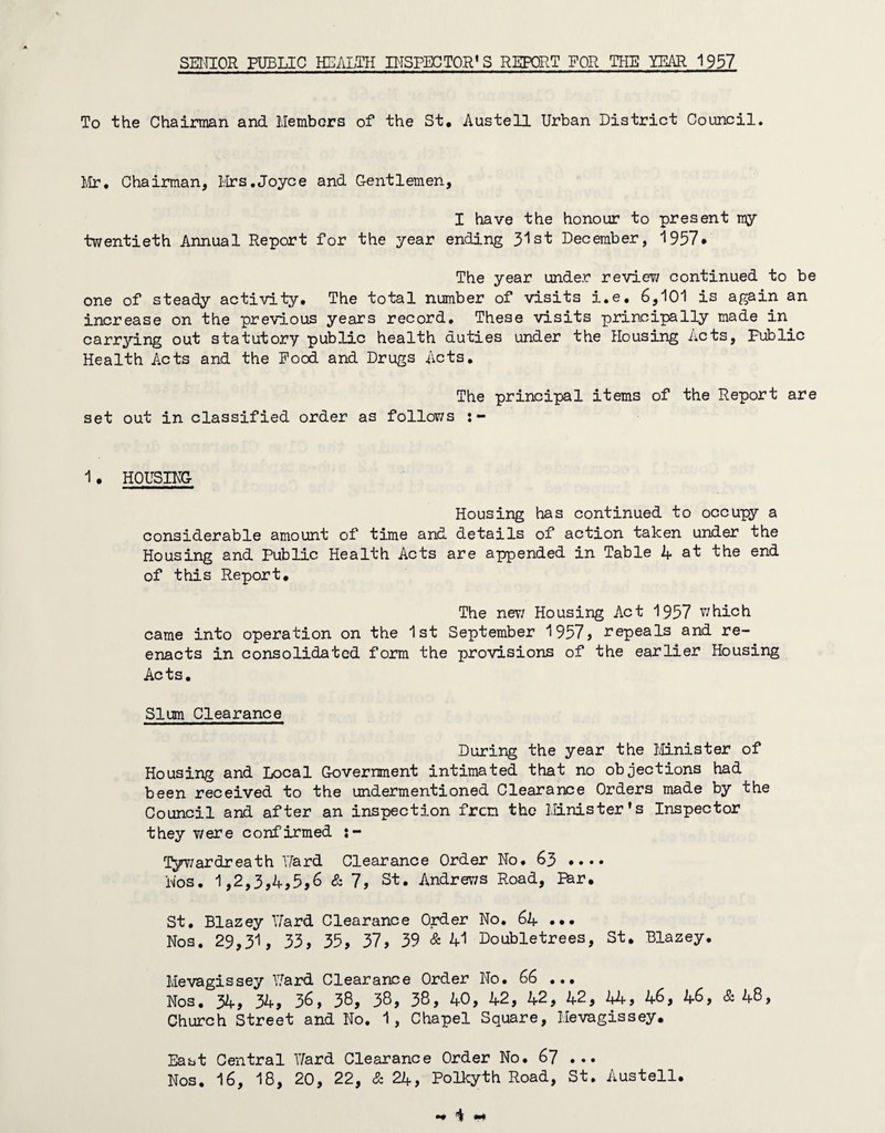 SEITIOR PUBLIC HEALTH IHSPECTOR* 3 REPORT FOR THE YEAR 1957 To the Chairman and Members of the St, Austell Urban District Council. Mr, Chairman, Mrs,Joyce and Gentlemen, I have the honour to present my tv/entieth Annual Report for the year ending 31st December, 1957* The year under review continued to be one of steady activity. The total number of visits i.e, 6,101 is again an increase on the previous years record. These visits principally made in carrying out statutory public health duties under the Housing Acts, Public Health Acts and the Food and Drugs Acts, The principal items of the Report are set out in classified order as follov/s 1. HOUSING Housing has continued to occupy a considerable amount of time and details of action taken under the Housing and Public Health Acts are appended in Table 4 at the end of this Report, The nev; Housing Act 1957 v/hich came into operation on the 1st September 1957, repeals and re¬ enacts in consolidated form the provisions of the earlier Housing Acts. Slum Clearance During the year the IvMnister of Housing and Local Government intimated that no objections had been received to the undermentioned Clearance Orders made by the Council and after an inspection fren the Minister’s Inspector they were confirmed ly^r/ardreath ITard Clearance Order No. 63 •••• Nos. 1,2,3,4,5,6 & 7, St. Andrews Road, Par, St, Blazey T/ard Clearance Order No. 64 ••• Nos. 29,31, 33, 35, 37, 39 & 41 Doubletrees, St, Blazey, Mevagissey 17ard Clearance Order No. 66 ... Nos, 34, 34, 36, 3S, 3S, 38, 40, 42, 42, 42, 44, 46, 46, & 48, Church Street and No. 1, Chapel Square, Mevagissey. East Central 17ard Clearance Order No, 67 ...