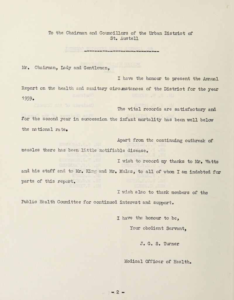 To the Chairman and Councillors of the Urban District of St. Austell Mr. Chairman, Lady and Gentlemen, I have the honour to present the Annual Report on the health and sanitary circumstances of the District for the year 1959* The vital records are satisfactory and for the second year in succession the infant mortality has been well below the national rate. Apart from the continuing outbreak of measles there has been little notifiable disease, I wish to record my thanks to Mr* Watts and his staff and to Mr. King and Mr. Mules, to all of whom I am indebted for parts of this report. 1 wish also to thank members of the Public Health Committee for continued interest and support. I have the honour to be, Your obedient Servant, J. G. S. Turner