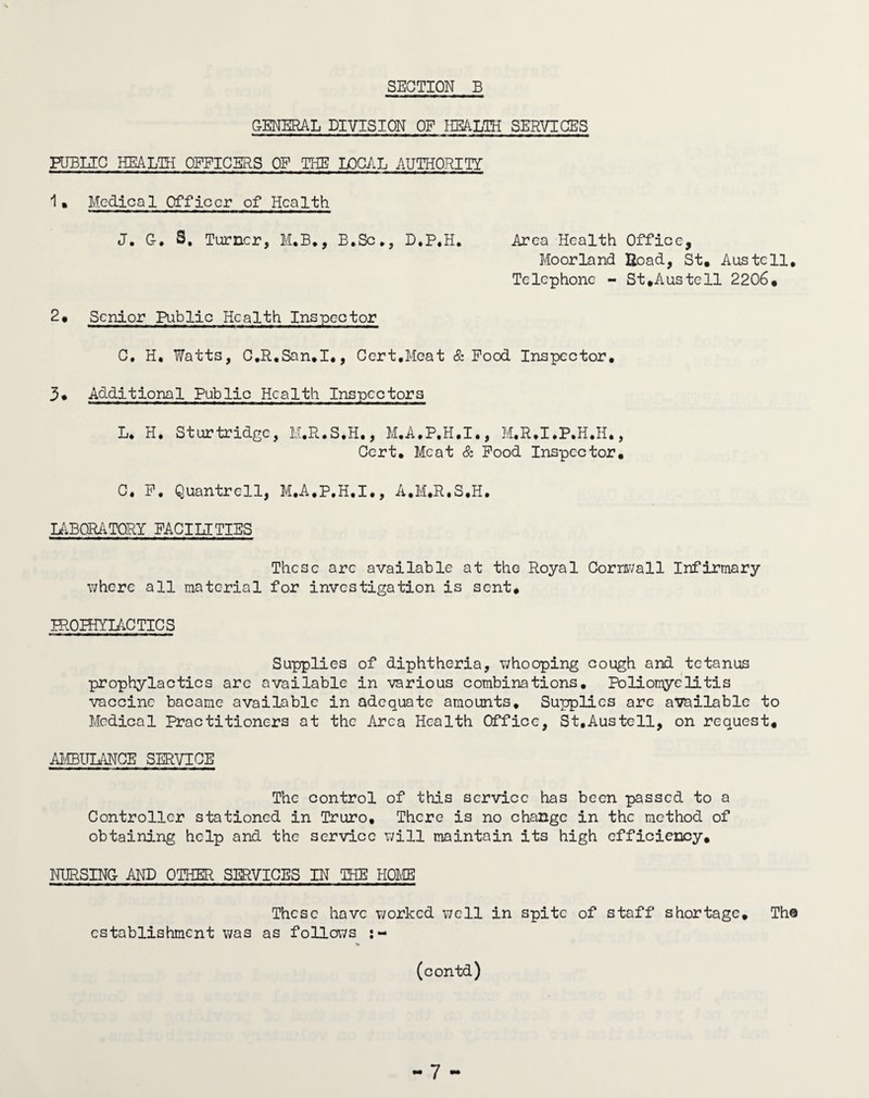 GENERAL DIVISION OF HEALTH SERVICES PUBLIC HEALTH OFFICERS OF THE LOCAL AUTHORITY 1 » Medical Officer of Health J. G-. S. Turner, M.B., B.Sc*, D.P.H. Area Health Office, Moorland Hoad, St. Austell, Telephone - St .Austell 2206. 2. Senior Public Health Inspector C. H. Watts, C.R.San.I,, Cert,Meat & Pood Inspector, Additional Public Health Inspectors L. H, Sturtridge, M.R.S.H., M.A.P.H.I., M.R.I.P.H.H., Cert, Meat & Pood Inspector. C. P. Quantrcll, M.A.P.H.I., A.M.R.S.H. LABORATORY FACILITIES These arc available at the Royal Cornwall Infirmary where all material for investigation is sent, IROPHYIAC TIC S Supplies of diphtheria, whooping cough and tetanus prophylactics arc available in various combinations. Poliomyelitis vaccine bacame available in adequate amounts. Supplies arc available to Medical Practitioners at the Area Health Office, St.Austell, on request, AMBULANCE SERVICE The control of this service has been passed to a Controller stationed in Truro, There is no change in the method of obtaining help and the service will maintain its high efficiency. NURSING AND OTHER SERVICES IN THE HOME These have worked well in spite of staff shortage. The establishment was as follows (contd)
