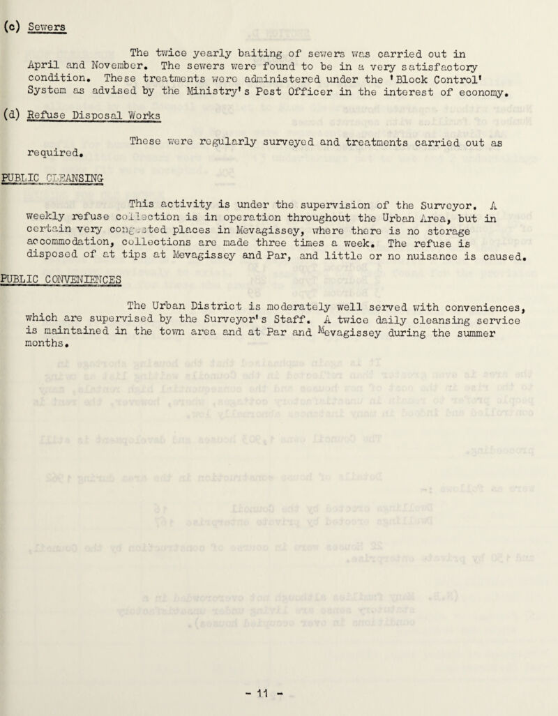 (c) SoT'Ters The twice yearly baiting of sewers was carried out in April and November* The sev/ers were found to be in a very satisfactory condition. These treatments were administered under the * Block Control* System as advised by the Ministry’s Pest Officer in the interest of economy, (d) Refuse Disposal Works These were regularly surveyed and treatments carried out as required, PUBIJC CLEANSING This activity is under the supervision of the Surveyor, A iveekly refuse collection is in operation throughout the Urban Area, but in certain very cong-sted places in Mevagissey, where there is no storage accommodation, collections are made three times a week. The refuse is disposed of at tips at Mevagissey and Par, and little or no nuisance is caused. PUBLIC CONVENIENCES The Urban District is moderately well seived with conveniences, which are supervised by the Surveyor’s Staff, A twice daily cleansing service is maintained in the town area and at Par and ^^vagissey during the summer months.