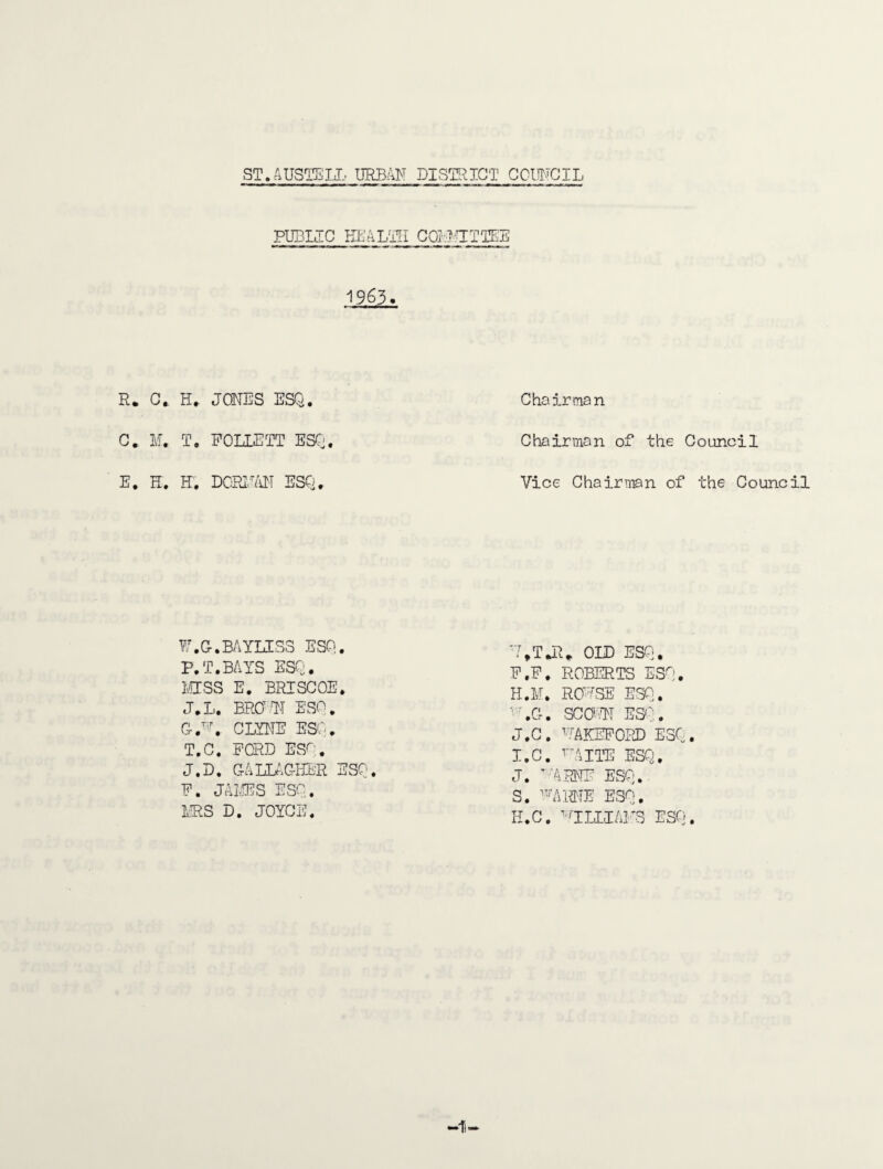 PUBMC KL'ALTLI GQI.irrTTEE 1963. R. G. H* JONES ESQ. C, M. T. POLLETT ESCj. E. H. H. DCRl.,IiN ESQ, P.G.BAYLISS ESQ. P.T.BAYS ESQ. mss E. BRISCOE. J.L. BROII ESQ. am. CLYl^TE ESQ. T.G. FORD ESQ. J.D, GALLAGHER ESQ. P. JAIHJS ESQ. L.RS D. JOYCE. Chairman Chairman of the Council Vice Chairman of the Council ■MJR* OLD ESQ. P.P. ROBERTS ESQ, H. M. ROUSE ESQ. ■'LG. SGOHI ES':. J.G. ''mKEPORD ESQ. I. C. HUIE ESQ, J. '■'Mm ESQ. S. ESQ, H.C. 'IILIAI'S ESQ.