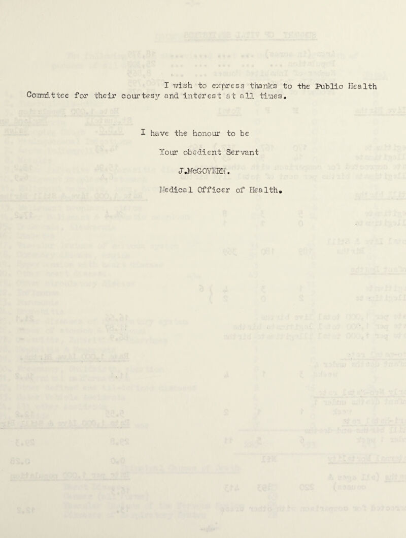 Coinmitt I wish to express thanks to the Public Health for their courtesy and interest at all tiraes. I have the honour to be Your obedient Servant J.McGOVERM.