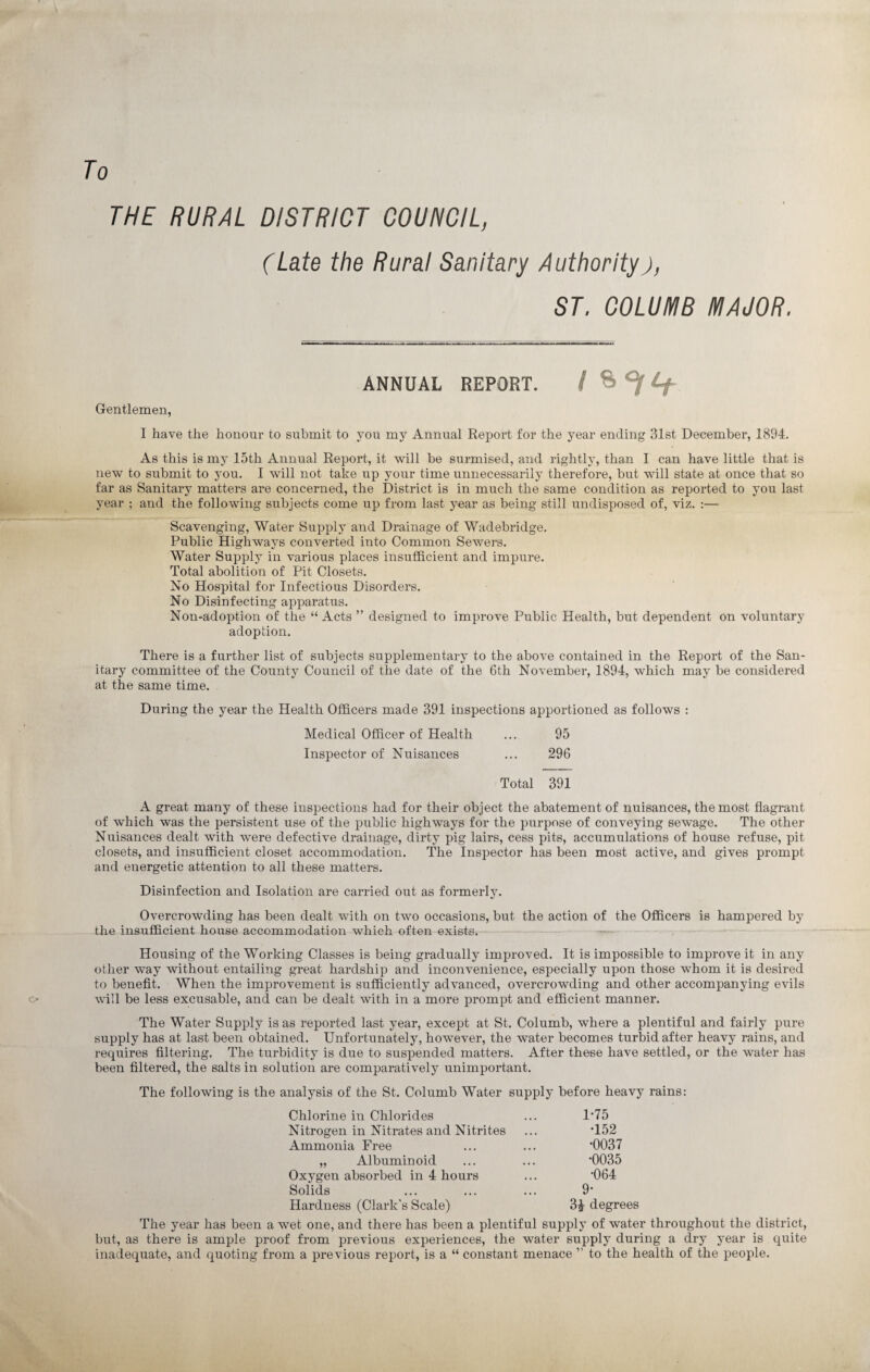 To THE RURAL DISTRICT COUNCIL, (Late the Rural Sanitary Authorityj, ST. COLUMB MAJOR. ANNUAL REPORT. I Gentlemen, I have the honour to submit to you my Annual Report for the year ending 31st December, 1894. As this is my 15th Annual Report, it will be surmised, and rightly, than I can have little that is new to submit to you. I will not take up your time unnecessarily therefore, but will state at once that so far as Sanitary matters are concerned, the District is in much the same condition as reported to you last year ; and the following subjects come up from last year as being still undisposed of, viz. :— Scavenging, Water Supply and Drainage of Wadebridge. Public Highways converted into Common Sewers. Water Supply in various places insufficient and impure. Total abolition of Pit Closets. No Hospital for Infectious Disorders. No Disinfecting apparatus. Non-adoption of the “ Acts ” designed to improve Public Health, but dependent on voluntary adoption. There is a further list of subjects supplementary to the above contained in the Report of the San¬ itary committee of the County Council of the date of the 6th November, 1894, which may be considered at the same time. During the year the Health Officers made 391 inspections apportioned as follows : Medical Officer of Health ... 95 Inspector of Nuisances ... 296 Total 391 A great many of these inspections had for their object the abatement of nuisances, the most flagrant of which was the persistent use of the public highways for the purpose of conveying sewage. The other Nuisances dealt with were defective drainage, dirty pig lairs, cess pits, accumulations of house refuse, pit closets, and insufficient closet accommodation. The Inspector has been most active, and gives prompt and energetic attention to all these matters. Disinfection and Isolation are carried out as formerly. Overcrowding has been dealt with on two occasions, but the action of the Officers is hampered by the insufficient house accommodation which often exists. Housing of the Working Classes is being gradually improved. It is impossible to improve it in any other way without entailmg great hardship a)id inconvenience, especially upon those whom it is desired to benefit. When the improvement is sufficiently advanced, overcrowding and other accompanying evils will be less excusable, and can be dealt with in a more prompt and efficient manner. The Water Supply is as reported last year, except at St. Columb, where a plentiful and fairly pure supply has at last been obtained. Unfortunately, however, the water becomes turbid after heavy rains, and requires filtering. The turbidity is due to suspended matters. After these have settled, or the water has been filtered, the salts in solution are comparatively unimportant. The following is the analysis of the St. Columb Water supply before heavy rains: Chlorine in Chlorides ... 1*75 Nitrogen in Nitrates and Nitrites ... T52 Ammonia Free ... ... *0037 „ Albuminoid ... ... ’0035 Oxygen absorbed in 4 hours ... ’064 Solids ... ... ... 9‘ Hardness (Clark's Scale) 3£ degrees The year has been a wet one, and there has been a plentiful supply of water throughout the district, but, as there is ample proof from previous experiences, the water supply during a dry year is quite inadequate, and quoting from a previous report, is a “ constant menace ” to the health of the people.