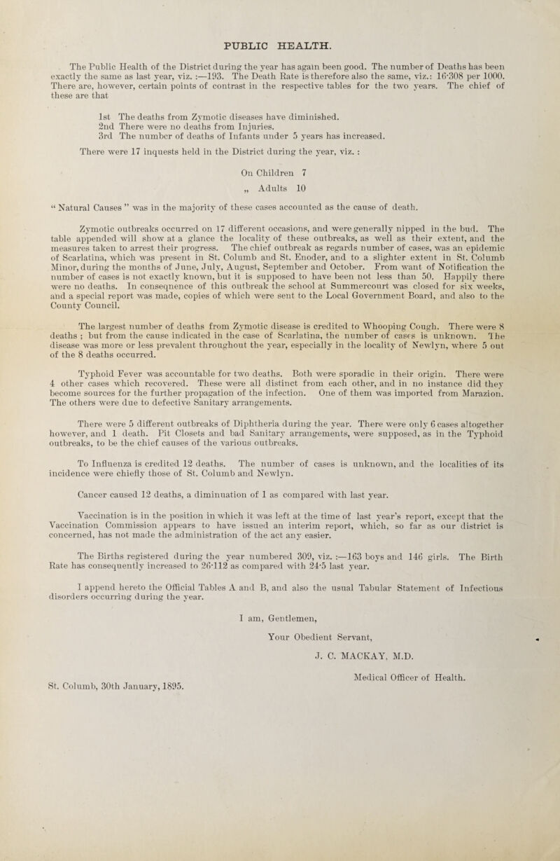 PUBLIC HEALTH. The Public Health of the District during the year has again been good. The number of Deaths has been exactly the same as last year, viz. :—193. The Death Rate is therefore also the same, viz.: 16*308 per 1000. There are, however, certain points of contrast in the respective tables for the two years. The chief of these are that 1st The deaths from Zymotic diseases have diminished. 2nd There Avere no deaths from Injuries. 3rd The number of deaths of Infants under 5 years has increased. There were 17 inquests held in the District during the year, viz. : On Children 7 „ Adults 10 “ Natural Causes ” was in the majority of these cases accounted as the cause of death. Zymotic outbreaks occurred on 17 different occasions, and were generally nipped in the bud. The table appended will shoAV at a glance the locality of these outbreaks, as well as their extent, and the measures taken to arrest their progress. The chief outbreak as regards number of cases, was an epidemic of Scarlatina, which AA7as present in St. Columb and St. Enoder, and to a slighter extent in St. Columb Minor, during the months of June, July, August, September and October. From want of Notification the number of cases is not exactly known, but it is supposed to have been not less than 50. Happily there were no deaths. In consequence of this outbreak the school at Summercourt was closed for six weeks, and a special report Avas made, copies of which Avere sent to the Local Government Board, and also to the County Council. The largest number of deaths from Zymotic disease is credited to Whooping Cough. There Avere 8 deaths ; but from the cause indicated in the case of Scarlatina, the number of cases is unknown. Ihe disease Avas more or less prevalent throughout the year, especially in the locality of NeAvlyn, Avhere 5 out of the 8 deaths occurred. Typhoid Fever Avas accountable for tAvo deaths. Both Avere sporadic in their origin. There Avere 4 other cases Avhich recovered. These were all distinct from each other, and in no instance did they become sources for the further propagation of the infection. One of them was imported from Marazion. The others AA7ere due to defective Sanitary arrangements. There Avere 5 different outbreaks of Diphtheria during the year. There Avere only 6 cases altogether hoAvever, and 1 death. Pit Closets and bad Sanitary arrangements, Avere supposed, as in the Typhoid outbreaks, to be the chief causes of the various outbreaks. To Influenza is credited 12 deaths. The number of cases is unknown, and the localities of its incidence Avere chiefly those of St. Columb and Newlyn. Cancer caused 12 deaths, a diminuation of 1 as compared Avith last year. Vaccination is in the position in Avhich it Avas left at the time of last year’s report, except that the Vaccination Commission appears to have issued an interim report, Avhich, so far as our district is concerned, has not made the administration of the act any easier. The Births registered during the year numbered 309, viz. :—163 boys and 146 girls. The Birth Rate has consequently increased to 26-112 as compared with 24-5 last year. I append hereto the Official Tables A and B, and also the usual Tabular Statement of Infectious disorders occurring during the year. I am, Gentlemen, Your Obedient Servant, J. C. MACKAY, M.D. St. Columb, 30th January, 1895. Medical Officer of Health.