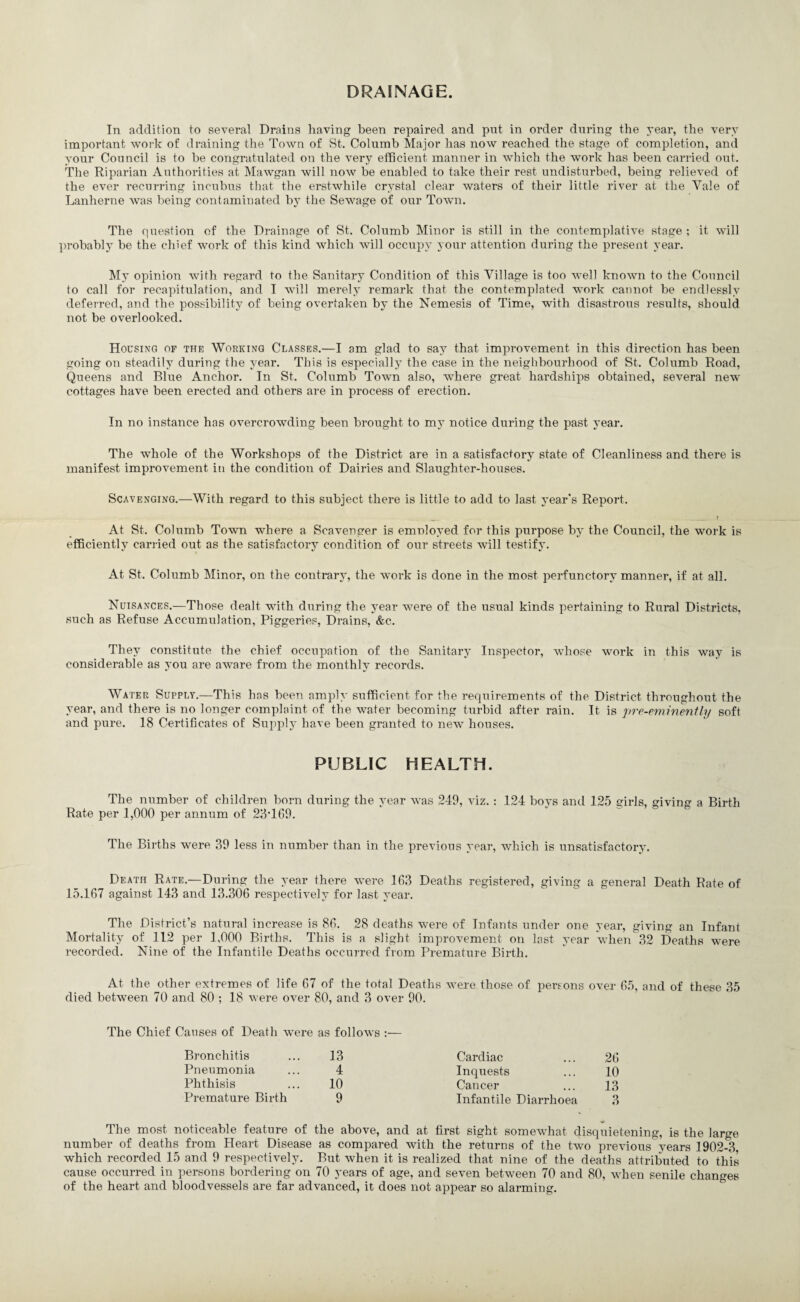 DRAINAGE. In addition to several Drains having been repaired and put in order during the 3’ear, the ver^ important work of draining the Town of St. Columb Major has now reached the stage of completion, and 3-our Council is to be congratulated on the very efficient manner in which the work has been carried out. The Riparian Authorities at Mawgan will now be enabled to take their rest undisturbed, being relieved of the ever recurring incubus that the erstwhile cr^^stal clear waters of their little river at the Yale of Lanherne was being contaminated by the Sewage of our Town. The question of the Drainage of St. Columb Minor is still in the contemplative stage ; it will probablj be the chief work of this kind which will occupj' your attention during the present year. M3’ opinion with regard to the Sanitary Condition of this Village is too well known to the Council to call for recapitulation, and I will merel3’ remark that the contemplated work cannot be endlessly deferred, and the possibility of being overtaken b3' the Nemesis of Time, with disastrous results, should not be overlooked. Housing of the Working Classes.—I am glad to sa3^ that improvement in this direction has been going on steadih’ during the year. This is especiall3’ the case in the neighbourhood of St. Columb Road, Queens and Blue Anchor. In St. Columb Town also, where great hardships obtained, several new cottages have been erected and others are in process of erection. In no instance has overcrowding been brought to m3’ notice during the past 3’ear. The whole of the Workshops of the District are in a satisfactory state of Cleanliness and there is manifest improvement in the condition of Dairies and Slaughter-houses. Scavenging.—With regard to this subject there is little to add to last A’ear's Report. At St. Columb Town where a Scavenger is emnlo3’ed for this purpose by the Council, the work is efficienth’ carried out as the satisfactory condition of our streets will testify. At St. Columb Minor, on the contrar3’, the work is done in the most perfunctorA’ manner, if at all. Nuisances.—Those dealt with during the 3’ear were of the usual kinds pertaining to Rural Districts, such as Refuse Accumulation, Piggeries, Drains, &c. They constitute the chief occupation of the Sanitar3’ Inspector, whose work in this way is considerable as you are aware from the monthly records. Water Supply.—This has been amply sufficient for the requirements of the District throughout the year, and there is no longer complnint of the water becoming turbid after rain. It is pre-ewine'nfly soft and pure. 18 Certificates of Supph’ have been granted to new houses. PUBLIC HEALTH. The number of children born during the year was 249, viz. : 124 boys and 125 girls, giving a Birth Rate per 1,000 per annum of 28TG9. The Births were 39 less in number than in the previous 3’ear, which is unsatisfactor3’. Death Rate.—During the year there were 163 Deaths registered, giving a general Death Rate of 15.167 against 143 and 13.306 respectively for last 3’ear. The District’s natural increase is 86. 28 deaths were of Infants under one year, giving an Infant Mortalit3’ of 112 per 1,000 Births. This is a slight improvement on last 3’ear when 32 Deaths were recorded. Nine of the Infantile Deaths occurred from Premature Birth. At the other extremes of life 67 of the total Deaths were those of persons over 65, and of these 35 died between 70 and 80 ; 18 were over 80, and 3 over 90. The Chief Causes of Death were as follows :— Bronchitis 13 Cardiac 26 Pneumonia 4 Inquests 10 Phthisis 10 Cancer 13 Premature Birth 9 Infantile Diarrhoea 3 The most noticeable feature of the above, and at first sight somewhat disquietening, is the large number of deaths from Heart Disease as compared with the returns of the two previous years 1902-3 which recorded 15 and 9 respectively. But when it is realized that nine of the deaths attributed to this cause occurred in persons bordering on 70 years of age, and seven between 70 and 80, when senile changes of the heart and bloodvessels are far advanced, it does not appear so alarming.