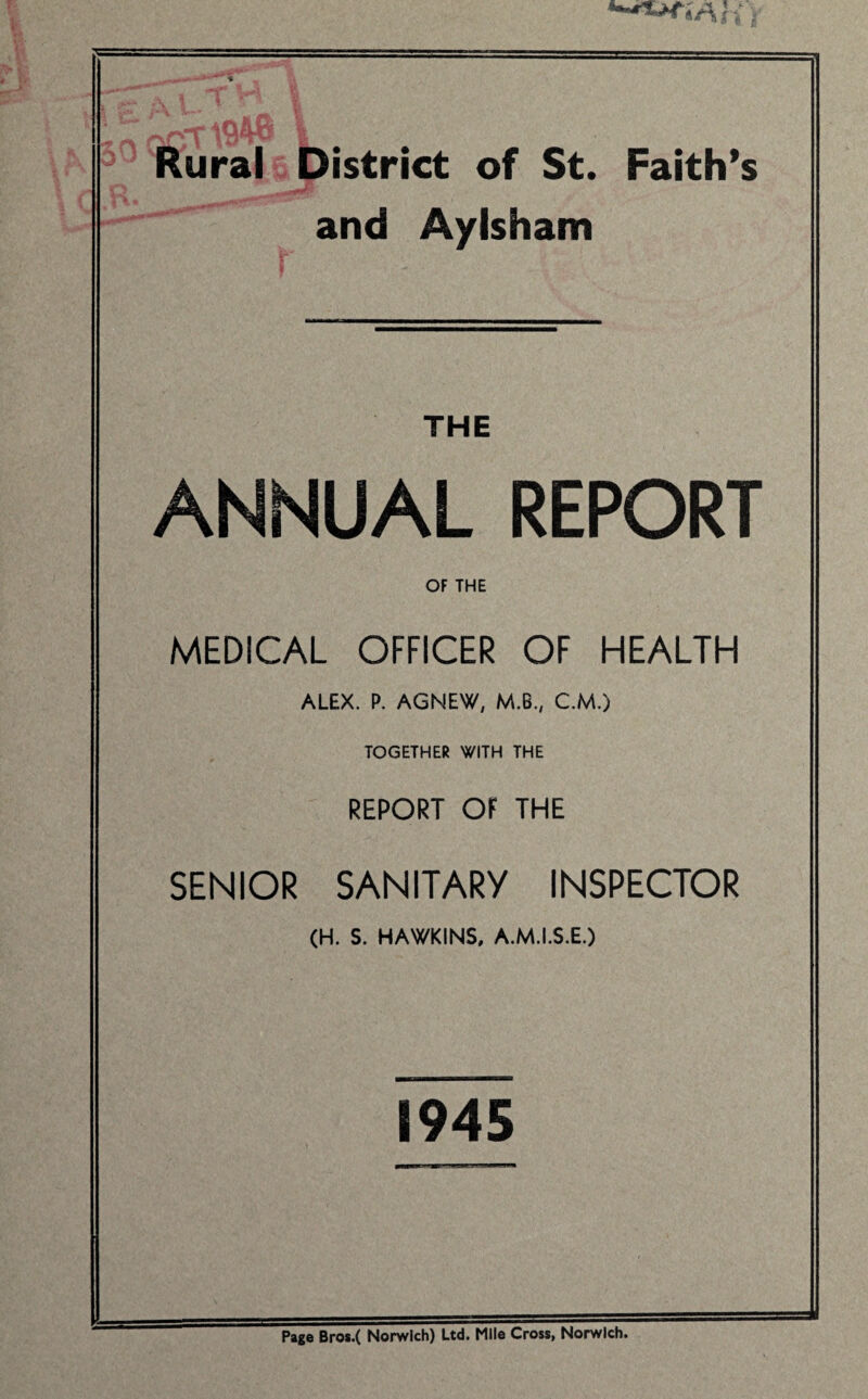 **-*^*VUv Rural District of St. Faith’s and Aylsham THE ANNUAL REPORT OF THE MEDICAL OFFICER OF HEALTH ALEX. P. AGNEW, M.B., C.M.) TOGETHER WITH THE REPORT OF THE SENIOR SANITARY INSPECTOR (H. S. HAWKINS, A.M.I.S.E.) 1945 Page Bros.( Norwich) Ltd. Mile Cross, Norwich.