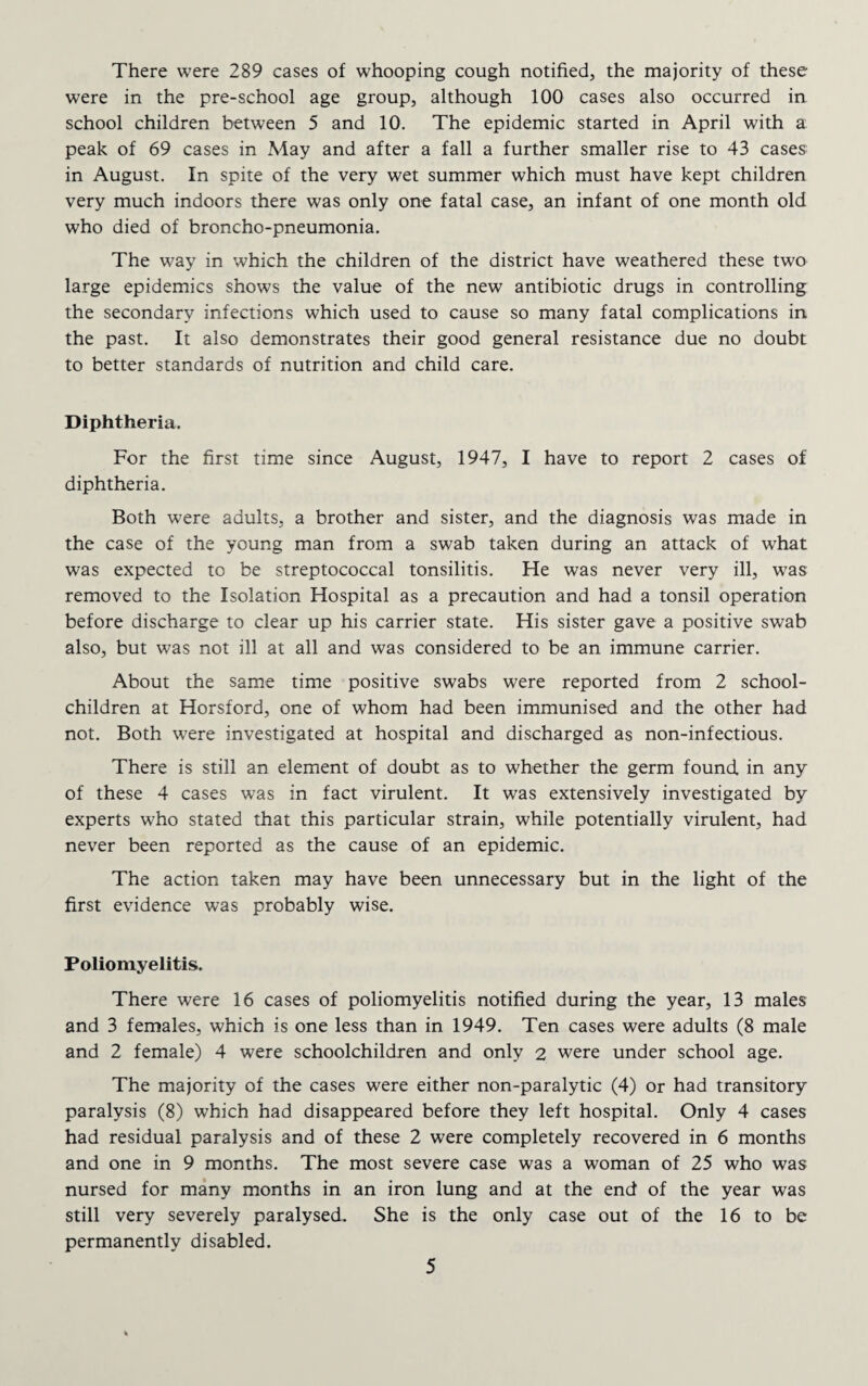 There were 289 cases of whooping cough notified, the majority of these were in the pre-school age group, although 100 cases also occurred in school children between 5 and 10. The epidemic started in April with a peak of 69 cases in May and after a fall a further smaller rise to 43 cases in August. In spite of the very wet summer which must have kept children very much indoors there was only one fatal case, an infant of one month old who died of broncho-pneumonia. The way in which the children of the district have weathered these two large epidemics shows the value of the new antibiotic drugs in controlling the secondary infections which used to cause so many fatal complications in the past. It also demonstrates their good general resistance due no doubt to better standards of nutrition and child care. Diphtheria. For the first time since August, 1947, I have to report 2 cases of diphtheria. Both were adults, a brother and sister, and the diagnosis was made in the case of the young man from a swab taken during an attack of what was expected to be streptococcal tonsilitis. He was never very ill, was removed to the Isolation Hospital as a precaution and had a tonsil operation before discharge to clear up his carrier state. His sister gave a positive swab also, but was not ill at all and was considered to be an immune carrier. About the same time positive swabs were reported from 2 school- children at Horsford, one of whom had been immunised and the other had not. Both were investigated at hospital and discharged as non-infectious. There is still an element of doubt as to whether the germ found in any of these 4 cases was in fact virulent. It was extensively investigated by experts who stated that this particular strain, while potentially virulent, had never been reported as the cause of an epidemic. The action taken may have been unnecessary but in the light of the first evidence was probably wise. Poliomyelitis. There were 16 cases of poliomyelitis notified during the year, 13 males and 3 females, which is one less than in 1949. Ten cases were adults (8 male and 2 female) 4 were schoolchildren and only 2 were under school age. The majority of the cases were either non-paralytic (4) or had transitory paralysis (8) which had disappeared before they left hospital. Only 4 cases had residual paralysis and of these 2 were completely recovered in 6 months and one in 9 months. The most severe case was a woman of 25 who was nursed for many months in an iron lung and at the end of the year was still very severely paralysed. She is the only case out of the 16 to be permanently disabled.