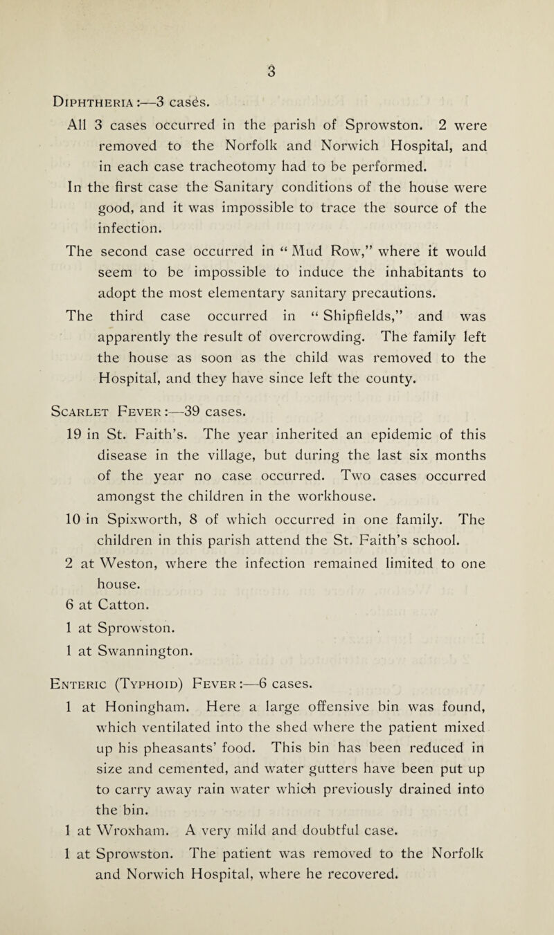 Diphtheria:—3 cases. AH 3 cases occurred in the parish of Sprowston. 2 were removed to the Norfolk and Norwich Hospital, and in each case tracheotomy had to be performed. In the first case the Sanitary conditions of the house were good, and it was impossible to trace the source of the infection. The second case occurred in “ Mud Row,” where it would seem to be impossible to induce the inhabitants to adopt the most elementary sanitary precautions. The third case occurred in “ Shipfields,” and was apparently the result of overcrowding. The family left the house as soon as the child was removed to the Hospital, and they have since left the county. Scarlet Fever 39 cases. 19 in St. Faith’s. The year inherited an epidemic of this disease in the village, but during the last six months of the year no case occurred. Two cases occurred amongst the children in the workhouse. 10 in Spixworth, 8 of which occurred in one family. The children in this parish attend the St. Faith’s school. 2 at Weston, where the infection remained limited to one house. 6 at Catton. 1 at Sprowston. 1 at Swannington. Enteric (Typhoid) Fever :—^6 cases. 1 at Honingham. Here a large offensive bin was found, which ventilated into the shed where the patient mixed up his pheasants’ food. This bin has been reduced in size and cemented, and water gutters have been put up to carry away rain water whicli previously drained into the bin. 1 at Wroxham. A very mild and doubtful case. 1 at Sprowston. The patient was removed to the Norfolk and Norwich Hospital, where he recovered.