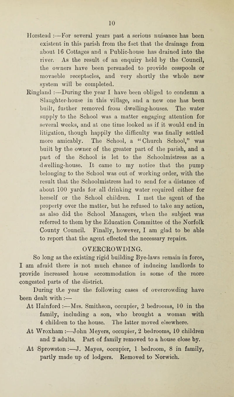 Horstead :—For several years past a serious nuisance has been existent in this parish from the fact that the drainage from about 16 Cottages and a Public-house has drained into the river. As the result of an enquiry held by the Council, the owners have been persuaded to provide cesspools or movaeble receptacles, and very shortly the whole new system will be completed. Ringland :—During the year I have been obliged to condemn a Slaughter-house in this village, and a new one has been built, further removed from dwelling-houses. The water supply to the School was a matter engaging attention for several weeks, and at one time looked as if it would end in litigation, though happily the difficulty was finally settled more amicably. The School, a “Church School,” was built by the owner of the greater part of the parish, and a part of the School is let to the Schoolmistress as a dvvelling-house. It came to my notice that the pump belonging to the School was out of working order, with the result that the Schoolmistress had to send for a distance of about 100 yards for all drinking water required either for herself or the School children. I met the agent of the property over the matter, but he refused to take any action, as also did the School Managers, when the subject was referred to them by the Education Committee of the Norfolk County Council. Finally, however, I am glad to be able to report that the agent effected the necessary repairs. OVERCROWDING. So long as the existing rigid building Bye-laws remain in force, I am afraid there is not much chance of inducing landlords to provide increased house accommodation in some of the more congested parts of the district. During the year the following cases of overcrowding have been dealt with :—- At Hainford :—Mrs. Smithson, occupier, 2 bedrooms, 10 in the family, including a son, who brought a woman with 4 children to the house. The latter moved elsewhere. At Wroxham :—John Meyers, occupier, 2 bedrooms, 10 children and 2 adults. Part of family removed to a house close by. At Sprowston :—J. Mayes, occupier, 1 bedroom, 8 in family, partly made up of lodgers. Removed to Norwich.