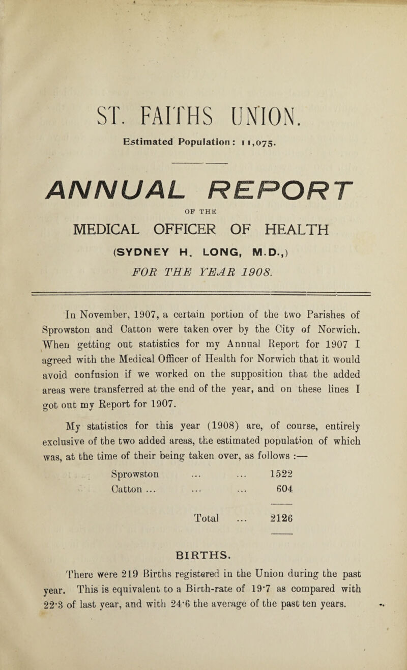 ST. FAITHS UNION. Estimated Population: 11,075. ANNUAL REPORT OF THK MEDICAL OFFICER OF HEALTH (SYDNEY H. LONG, M.D.,) FOB THE YEAR 1908. In November, 1907, a certain portion of the two Parishes of Sprowston and Catton were taken over by the City of Norwich. When getting out statistics for my Annual Report for 1907 I agreed with the Medical Officer of Health for Norwich that it would avoid confusion if we worked on the supposition that the added areas were transferred at the end of the year, and on these lines I got out my Report for 1907. My statistics for this year (1908) are, of course, entirely exclusive of the two added areas, the estimated population of which was, at the time of their being taken over, as follows :— Sprowston ... ... 1522 Catton ... ... ... 604 Total ... 2126 BIRTHS. There were 219 Births registered in the Union during the past year. This is equivalent to a Birth-rate of 19*7 as compared with 22*3 of last year, and with 24*6 the average of the past ten years.