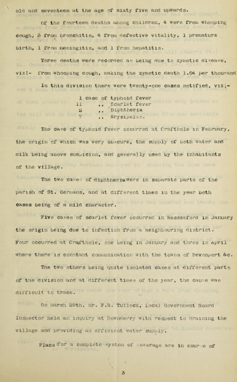 oin Hiid seventeen tti the uge of sixty five and ui^warris. Of the fourteen deaths iuaong chiirtren, 4 were from whooping cough, i5 froiii bronchitis, 4 frotu defective vitality, 1 prensiture . birth, 1 frotii raeningitis, and 1 frcHn hepatitis. Three deaths were recorded as being due to /.yrnotic rti^ea^e, vi^:- frotn whooping cough, niaking the zymotic death 1.04 per thou^^and in this division there were twenty-one cases notified, viz;- 1 case of typhoid fever 11 ,, Scarlet fever ,, Diphtheria ,, ftrysipeiar.. The care of typhoid fover occurred at Craftliole in February, the origin of which was very obscure, the supply of both water and milk being aoove suspicion, arri generally used by the inhabitants of the village. The two case > of tiiphtheria'were in separate parts of the parish of St. Gen;jaris, and at different tlines in the year both cases being of a mild character. Five caries of scarlet fever occurred in hessenford in January the origin being due to infection from a neighbouring district. Four occurred at Cnifthole, one being in January and three in Ai/ril vrhere there is conrtant comii;unication with the towns of Devonj^ort &c. The two others being quite isolated cases at different parts of the division and at different times of the year, the cause wap difficult to trace. On ^4arch iJ^^th. Mr. F.H. TuHock, Local Goverianent Board Inspector held an in^iuiry at Dowrn'ler'ry with respect to draining the village and i^roviding an efficient water suj^ply. Plans ^0“^ ^ comi^ete system of -ewerage are in cour e of 3