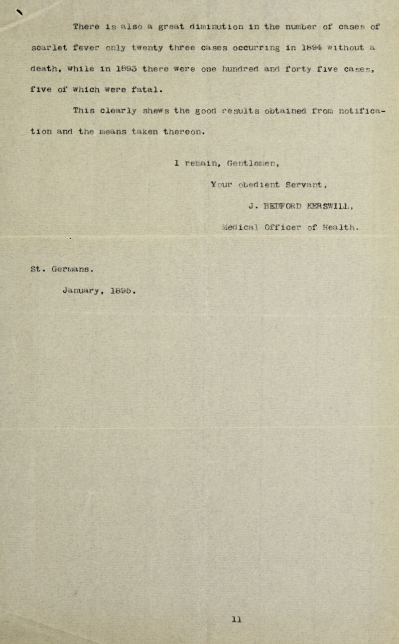 There is filso a great rtiminution in the nufDber ot* case?: of scarlet fever only twenty three cases occurring in 1H‘<^4 without a heath, while in 1695 there were one hunhreh and forty five cases, five of Which were fatal. This clearly shews the good results obtained froni notifica tion and the means taken thereon. 1 rema i n, Ge nt 1 ene r., Your obedient Servant, J. BEPFCKD KKRS^^ILL, viedical Officer of Health. St. Geriitans. January, 1695. 11