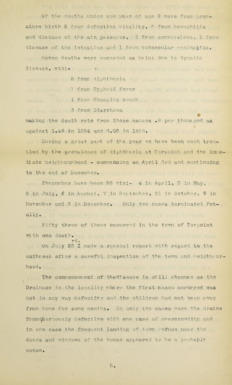 ature birth 5 from defective vitality, 5 from bronchitis and disease of the air, passages, - 2 from convulsions, 1 from dis ease of the intes t ine and 1 f rom tubercu 1 ar v e ning it is . Seven deaths were recorded as being due to Zymotic disease, viz:- 2 f r or ri i ph t h e r i a 1 from Typhoid fever 1 from dhooping cough 3 from. Diarrhoea making the death rate from these causes .8 per thousand as against 1*46 in 1894 and 3.05 in 1893, During a great part of the year we have been much trou¬ bled by the prevalence of diphtheria at Torpoint and the ixare di ate neighbourhood - oommedoing on April 3rd and cord inning to the end of December. Thenumber have been 58 viz:- 4 in April, 3 in May, 5 in July, 6 in August, 7 in September, 21 in October. 9 in November and 3 in December. Only two cases terminated fat¬ ally. Fifty throe of these occurred in the town of Torpoint with one death. rd. On July 23 I made a special report with regard to the outbreak after a careful inspection of the town and neighbour hood. The commencement of thedisease ifi still obscure as the Drainage in the locality where the first cases occurred was not in any way defective and the children had not been away from home for some months. In only two cases were the drains foimperiously defective with one case of overcrowding and in one case the frequent landing of town -ofuse near the doors and windows of the house appeared to be a probable 5 cause