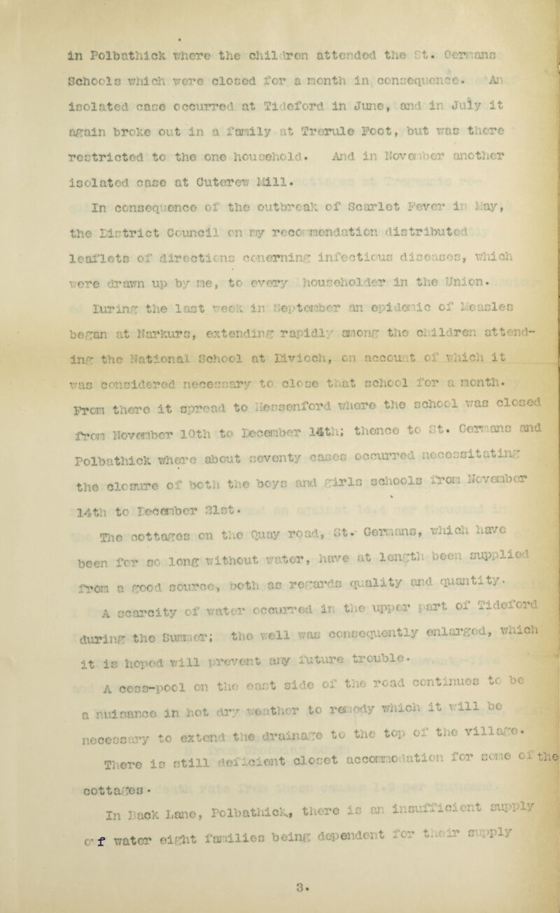 in Polbathiek where the chil iron attended the rt. Germans Schools which were closed for a nonth in conseqi encc* An isolated case occurred at Tideford in Juno, and in July it again broke out in a family at Trerule Foot, but was there restricted to the one household* ibid in November another isolated case at Cutorev; Mill. In consequence of the outbreak of Scarlet fever i: May, the Pintriet Council on ray recommendation distributed leaflets of directicnc conemine infectious diseases, which were * • me, to every householder in the ion* luring the last reef in September an epidemic of Measles began at HarKurs, extendin': rapidly oneng the children attend¬ ing trio National School at livioch, on account of which it was considered neceunary to close that school for a month* iron there it spread to Uessenford where the school was closed from November 10th to December 14th; thence to St* Germans and. PolbathicK. whore about seventy cases occurred necessi^at^n,. the closure of both the boys and fir Is schools from Nov a no or % 14tli to reeember Slot* Tno co tt of os on the Quay road, St*- Germans, which have been for so lone without water, have at length been supplied from a food source, both as regards quality and quantity* A scarcity of water occurred in the upper part oi Iidcuoad during the Sumner; the well was consequently enlarged, which it is hoped will prevent any future trouble* A ccss-pocl on the oast side of the road continues tu oe 1 a nuisance in hot dry weather to renody which it will be > necessary to extend the drainage to the top of the village. There is still deficient closet accommodation for some cl* the cottages• In pack Lane, PolbathicK, there is on insuixicicnt supply j W f Wt&P ■ 3.