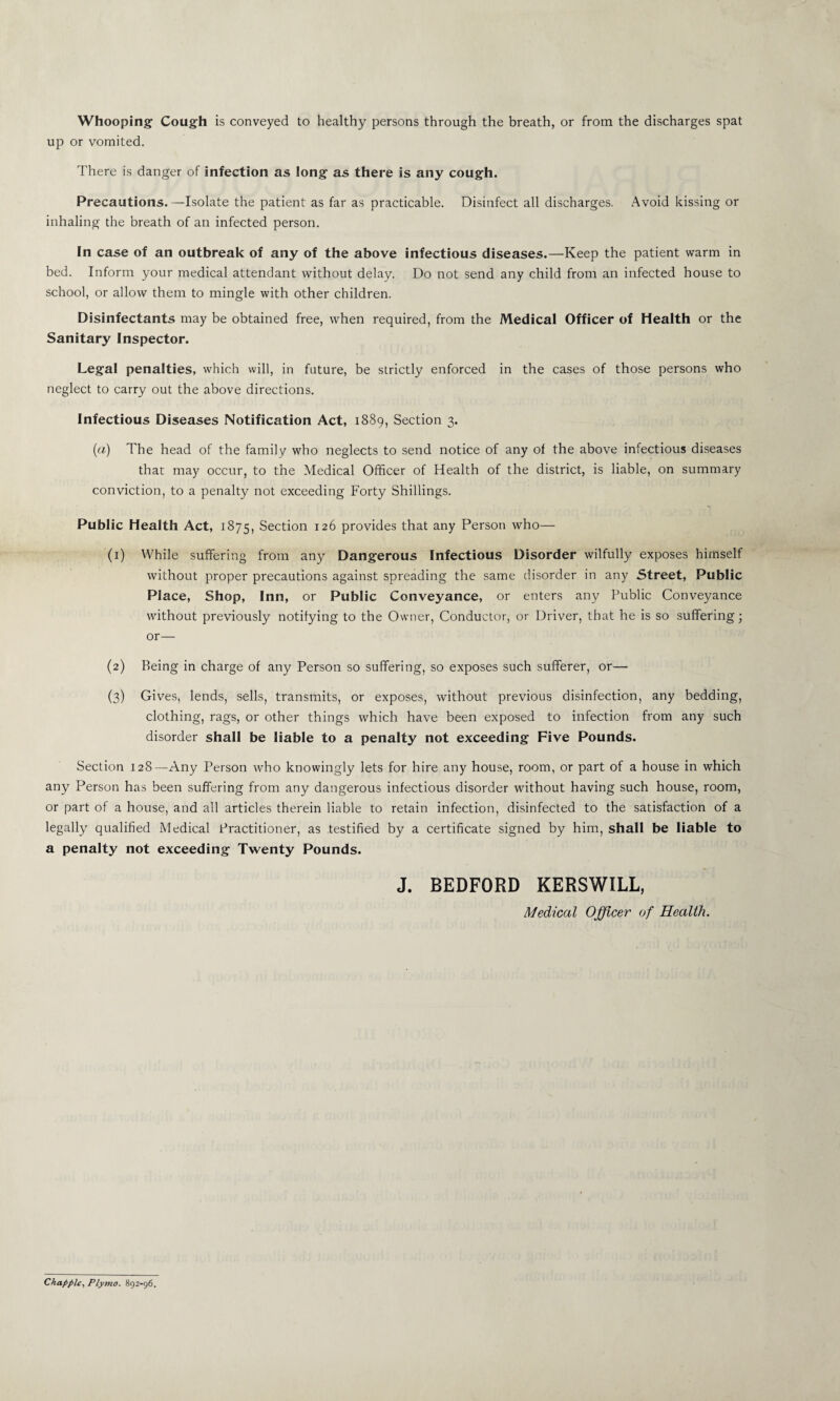 Whooping Cough is conveyed to healthy persons through the breath, or from the discharges spat up or vomited. There is danger of infection as long as there is any cough. Precautions.—Isolate the patient as far as practicable. Disinfect all discharges. Avoid kissing or inhaling the breath of an infected person. In case of an outbreak of any of the above infectious diseases.—Keep the patient warm in bed. Inform your medical attendant without delay. Do not send any child from an infected house to school, or allow them to mingle with other children. Disinfectants may be obtained free, when required, from the Medical Officer of Health or the Sanitary Inspector. Legal penalties, which will, in future, be strictly enforced in the cases of those persons who neglect to carry out the above directions. Infectious Diseases Notification Act, 1889, Section 3. (a) The head of the family who neglects to send notice of any of the above infectious diseases that may occur, to the Medical Officer of Health of the district, is liable, on summary conviction, to a penalty not exceeding Forty Shillings. Public Health Act, 1875, Section 126 provides that any Person who— (1) While suffering from any Dangerous Infectious Disorder wilfully exposes himself without proper precautions against spreading the same disorder in any Street, Public Place, Shop, Inn, or Public Conveyance, or enters any Public Conveyance without previously notifying to the Owner, Conductor, or Driver, that he is so suffering; or— (2) Being in charge of any Person so suffering, so exposes such sufferer, or— (3) Gives, lends, sells, transmits, or exposes, without previous disinfection, any bedding, clothing, rags, or other things which have been exposed to infection from any such disorder shall be liable to a penalty not exceeding Five Pounds. Section 128—Any Person who knowingly lets for hire any house, room, or part of a house in which any Person has been suffering from any dangerous infectious disorder without having such house, room, or part of a house, and all articles therein liable to retain infection, disinfected to the satisfaction of a legally qualified Medical Practitioner, as testified by a certificate signed by him, shall be liable to a penalty not exceeding Twenty Pounds. J. BEDFORD KERSWILL, Medical Officer of Health. Chappie, Plymo. 892-96.