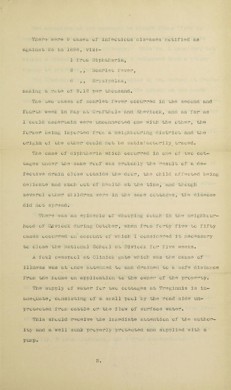 afeaiiisG 26 in 1696, viz:- 1 iroiit Dipboferia, 2 , , Scarlex. l^^ver, 6 ,, .blr>s3 ralo-s, moiling a raoe ol 6,12 pe^ obousand. Tbe owo oases of soarleo f^ver oocurred in obe seoond and four oh week in May au Graf hi.'ole and Sheviock, and as far as I ooulci asoeruain were unconnecoed one wiub the other, the ioruer being iniporuea fron. a neighbouj’ing ctist^^ioo and uhe origin of ohe other could not be satj.si acuori ly^ traced. The case of aipiroheria which occur^^ed in one of owe cot- cages under uhe sajiie roof 'WciS probably the -i'^esult of a de- fecuive drain close ouoside the door, the child affecued being deJioaue and u.uoh ouu of healuh at the time, and though several oolier children were in uhe saii e coutages, ti^e disease did noo spread. Tiie^e was an epicieii ic of 'whooping cough in the neighbour¬ hood of iljviock during October, when from forty five uc fifty cases occu'rred on* account of ird ich I ccnside'^ed i'O necessary CO close uhe Nauional School ao Diviock ior* five weeks. A foul cesspool b.Xj Clinick gate which wa.s t]'e ca-use of illness was at once auoenc.ed to and drained to a safe dis'oance from uhe house on applica'oion uo 'the owner of the prepe-ruy. The supply of wauer for two ccouages e^t Treginnis is in- aae^iUate, ccnsisuing of a snail pool by the road side un- prcuecuea from cautle or uhe ilow of surf ana water. This should receive uhe inn.ediaue autenticn of Uhe author- iuy and a well sunk properly prcoeuued ana supplied wiuh a pLOl^p. 3.