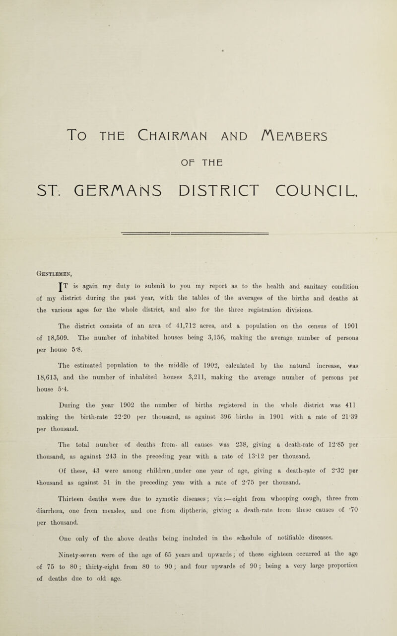 To THE Chairman and Aembers OF THE ST. GERMANS DISTRICT COUNCIL, Gentlemen, JT is again my duly to submit to you my report as to the health and sanitary condition of my district during the past year, with the tables of the averages of the births and deaths at the various ages for the whole district, and also for the three registration divisions. The district consists of an area of 41,712 acres, and a population on the census of 1901 of 18,509. The number of inhabited houses being 3,156, making the average number of persons per house 5*8. The estimated population to the middle of 1902, calculated by the natural increase, was 18,613, and the number of inhabited houses 3,211, making the average number of persons per house 5*4. During the year 1902 the number of birtbs registered in the whole district was 411 making the birth-rate 22’20 per thousand, as against 396 births in 1901 with a rate of 2T39 per thousand. The total number of deaths from, all causes was 238, giving a death-rate of 12’85 per thousand, as against 243 in the preceding year with a rate of 13T2 per thousand. Of these, 43 were among children under one year of age, giving a death-rate of 2*32 per thousand as against 51 in the preceding year with a rate of 2*75 per thousand. Thirteen deaths were due to zymotic diseases; viz:—eight from whooping cough, three from diarrhoea, one from measles, and one from diptheria, giving a death-rate from these causes of ’70 per thousand. One only of the above deaths being included in the schedule of notifiable diseases. iS’inety-seven were of the age of 65 years and upwards; of these eighteen occurred at the age of 75 to 80; thirty-eight from 80 to 90 ; and four upwards of 90; being a very large proportion of deaths due to old age.