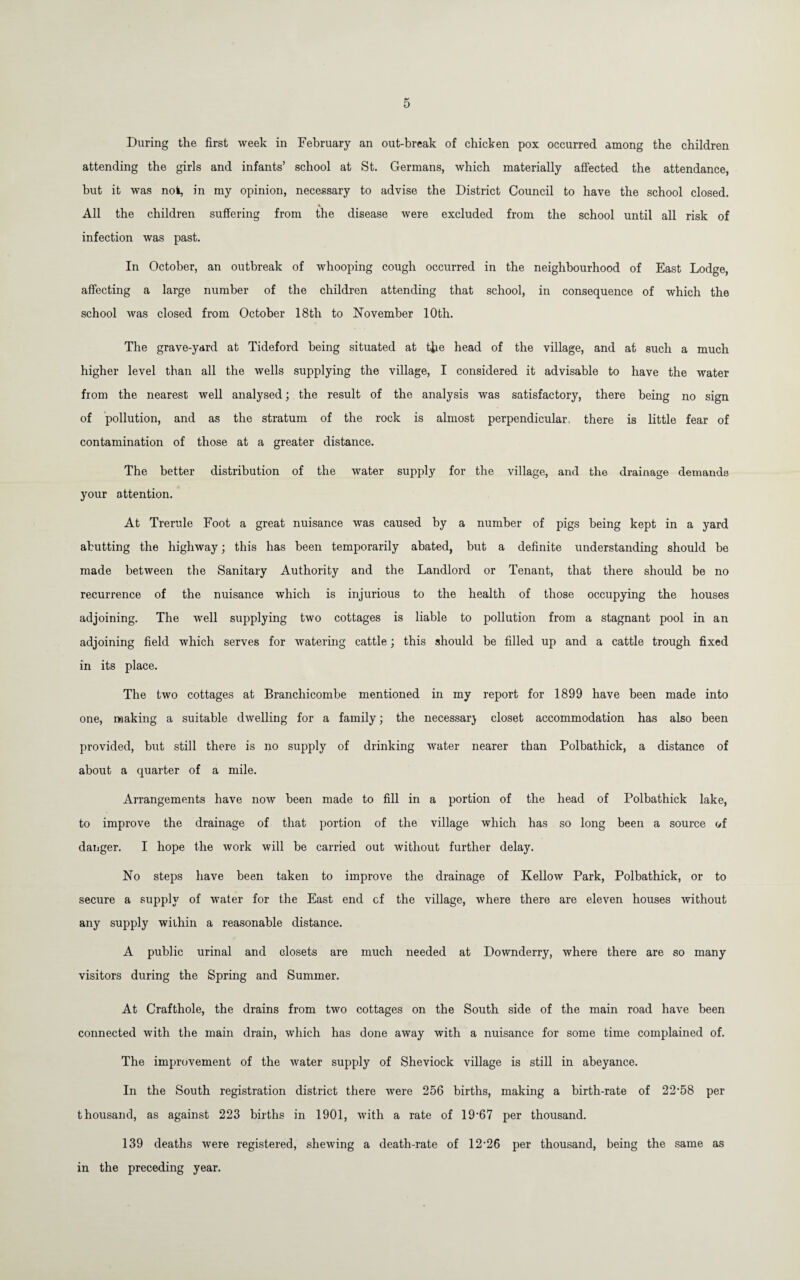 During the first week in February an out-break of chicken pox occurred among the children attending the girls and infants’ school at St, Germans, which materially affected the attendance, hut it was not, in my opinion, necessary to advise the District Council to have the school closed. All the children suffering from the disease were excluded from the school until all risk of infection was past. In October, an outbreak of whooping cough occurred in the neighbourhood of East Lodge, affecting a large number of the children attending that school, in consequence of which the school was closed from October 18th to November 10th. The grave-yard at Tideford being situated at the head of the village, and at such a much higher level than all the wells supplying the village, I considered it advisable to have the water from the nearest well analysed; the result of the analysis was satisfactory, there being no sign of pollution, and as the stratum of the rock is almost perpendicular, there is little fear of contamination of those at a greater distance. The better distribution of the water supply for the village, and the drainage demands your attention. At Trerule Foot a great nuisance was caused by a number of pigs being kept in a yard abutting the highway; this has been temporarily abated, but a definite understanding should be made between the Sanitary Authority and the Landlord or Tenant, that there should be no recurrence of the nuisance which is injurious to the health of those occupying the houses adjoining. The well supplying two cottages is liable to pollution from a stagnant pool in an adjoining field which serves for watering cattle; this should be filled up and a cattle trough fixed in its place. The two cottages at Branchicombe mentioned in my report for 1899 have been made into one, making a suitable dwelling for a family; the necessary closet accommodation has also been provided, but still there is no supply of drinking water nearer than Polbathick, a distance of about a quarter of a mile. Arrangements have now been made to fill in a portion of the head of Polbathick lake, to improve the drainage of that portion of the village which has so long been a source of danger. I hope the work will be carried out without further delay. No steps have been taken to improve the drainage of Kellow Park, Polbathick, or to secure a supply of water for the East end cf the village, where there are eleven houses without any supply within a reasonable distance. A public urinal and closets are much needed at Downderry, where there are so many visitors during the Spring and Summer. At Crafthole, the drains from two cottages on the South side of the main road have been connected with the main drain, which has done away with a nuisance for some time complained of. The improvement of the water supply of Sheviock village is still in abeyance. In the South registration district there were 256 births, making a birth-rate of 22'58 per thousand, as against 223 births in 1901, with a rate of 19'67 per thousand. 139 deaths were registered, shewing a death-rate of 12’26 per thousand, being the same as in the preceding year.