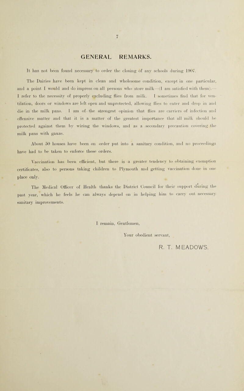 GENERAL REMARKS. It has not been found necessary to order the closing’ of any schools during 1907. The Dairies have been kept in clean and wholesome condition, except in one particular, and a point I Avould and do impress on all persons who store milk—(I am satislied with them).— J refer to the necessity of proi)erly excluding Hies from milk. I sometimes tind that for ven¬ tilation, doors or windows are left open and unprotected, allowing Hies to enter and drop in ami die in the milk pans. 1 am of- the strongest oi)inion that Hies are carriei’s of infection and offensive matter and that it is a matter of the greatest importance that all milk shmdd be protected against them by wiring the wintlows, and as a . secondary })recaution covering the milk pans with gauze. About 50 houses have been on order put into a sanitary condition, and no prcx’eedings have had to be taken to enforce these orders. \'accination has l)een eliicieiit, but there is a greatej' tendency to o1)taining exemption certilicates, also to persons taking children to Plymouth and getting vaca-ination done in one place only. The Medical Ollicer of past year, which he feels he saiiitary improvements. Health thanks the District Council for their sui)i)ort during the can always depend on in helloing him to carry out necessary I remain. Gentlemen, Your obedient servant. R. T. MEADOWS.