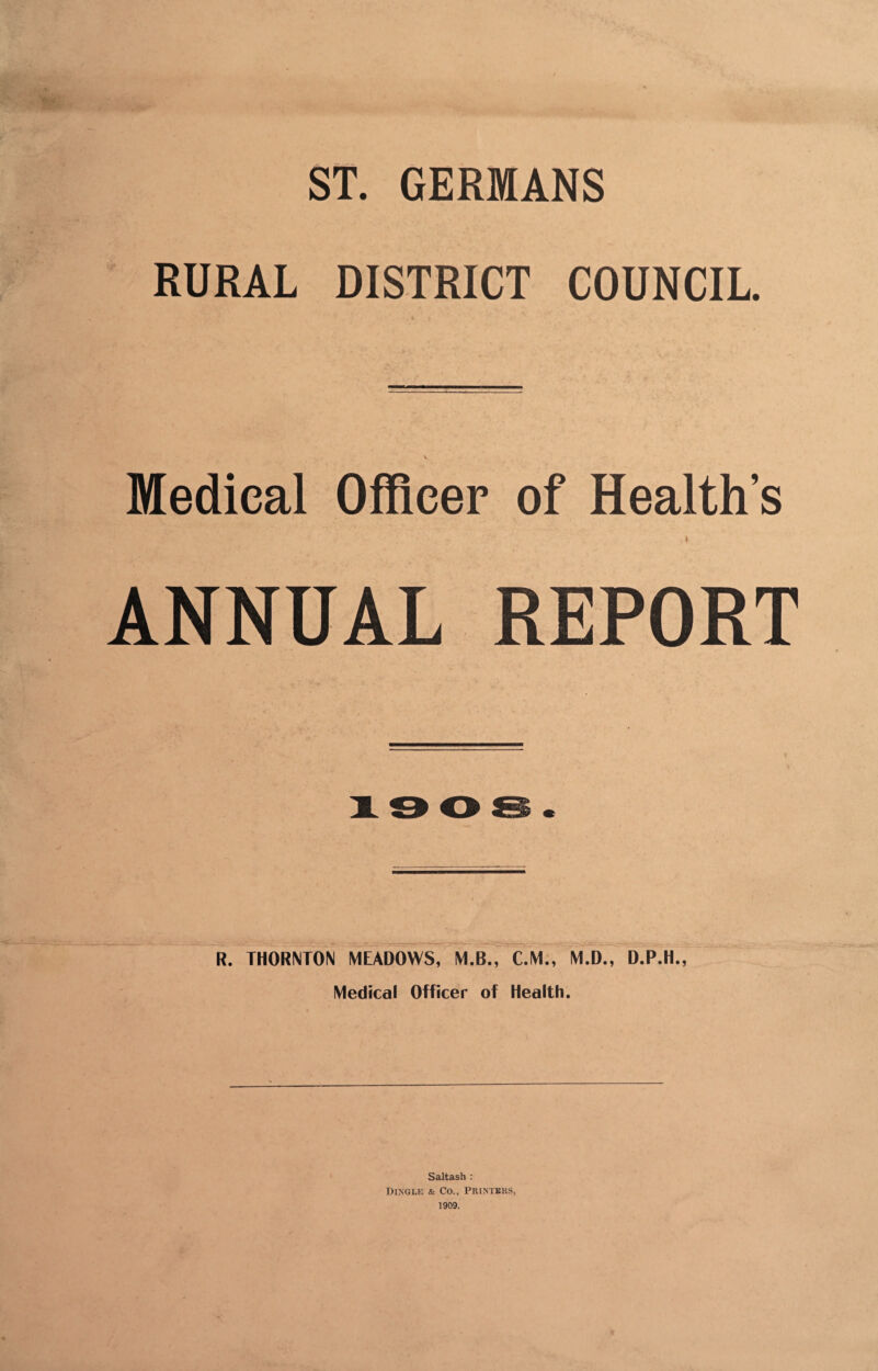 ST. GERMANS RURAL DISTRICT COUNCIL. Medical Officer of Health’s ANNUAL REPORT R. THORNTON MEADOWS, M.B., C.M., M.D., D.P.H., Medical Officer of Health. Saltash : Dingle & Co., Printers, 1909.