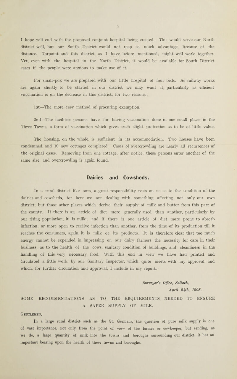I hope will end with the proposed conjoint hospital being erected. This would serve our North district well, but our South District would not reap so much advantage, because of the distance. Torpoint and this district, as I have before mentioned, might well work together. Yet, even with the hospital in the North District, it would be available for South District cases if the people were anxious to make use of it. For small-pox we are prepared with our little hospital of four beds. As railway works are again shortly to be started in our district we may want it, particularly as efficient vaccination is on the decrease in this district, for two reasons: 1st—The more easy method of procuring exemption. 2nd—The facilities persons have for having vaccination done in one small place, in the Three Towns, a form of vaccination which gives such slight protection as to be of little value. The housing, on the whole, is sufficient in its accommodation. Two houses have been condemned, and 10 new cottages completed. Cases of overcrowding are nearly all recurrences of the original cases. Removing from one cottage, after notice, these persons enter another of the same size, and overcrowding is again found. Dairies and Cowsheds. In a rural district like ours, a great responsibility rests on us as to the condition of the dairies and cowsheds, for here we are dealing with something affecting not only our own district, but those other places which derive their supply of milk and butter from this part of the county. If there is an article of diet more generally used than another, particularly by our rising population, it is milk; and if there is one article of diet more prone to absorb infection, or more open to receive infection than another, from the time of its production till it reaches the consumers, again it is milk or its products. It is therefore clear that too much energy cannot be expended in impressing on our dairy farmers the necessity for care in their business, as to the health of the cows, sanitary condition of buildings, and cleanliness in the handling of this very necessary food. With this end in view we have had printed and circulated a little work by our Sanitary Inspector, which quite meets with my approval, and which, for further circulation and approval, I include in my report. Surveyor’s Office, Saltash, April 1908. SOME RECOMMENDATIONS AS TO THE REQUIREMENTS NEEDED TO ENSURE A SAFER SUPPLY OF MILK. Gentlemen, In a large rural district such as the St. Germans, the question of pure milk supply is one of vast importance, not only from the point of view of the farmer or cowkeeper, hut sending, as we do, a large quantity of milk into the towns and boroughs surrounding our district, it has an important bearing upon the health of these towns and boroughs.