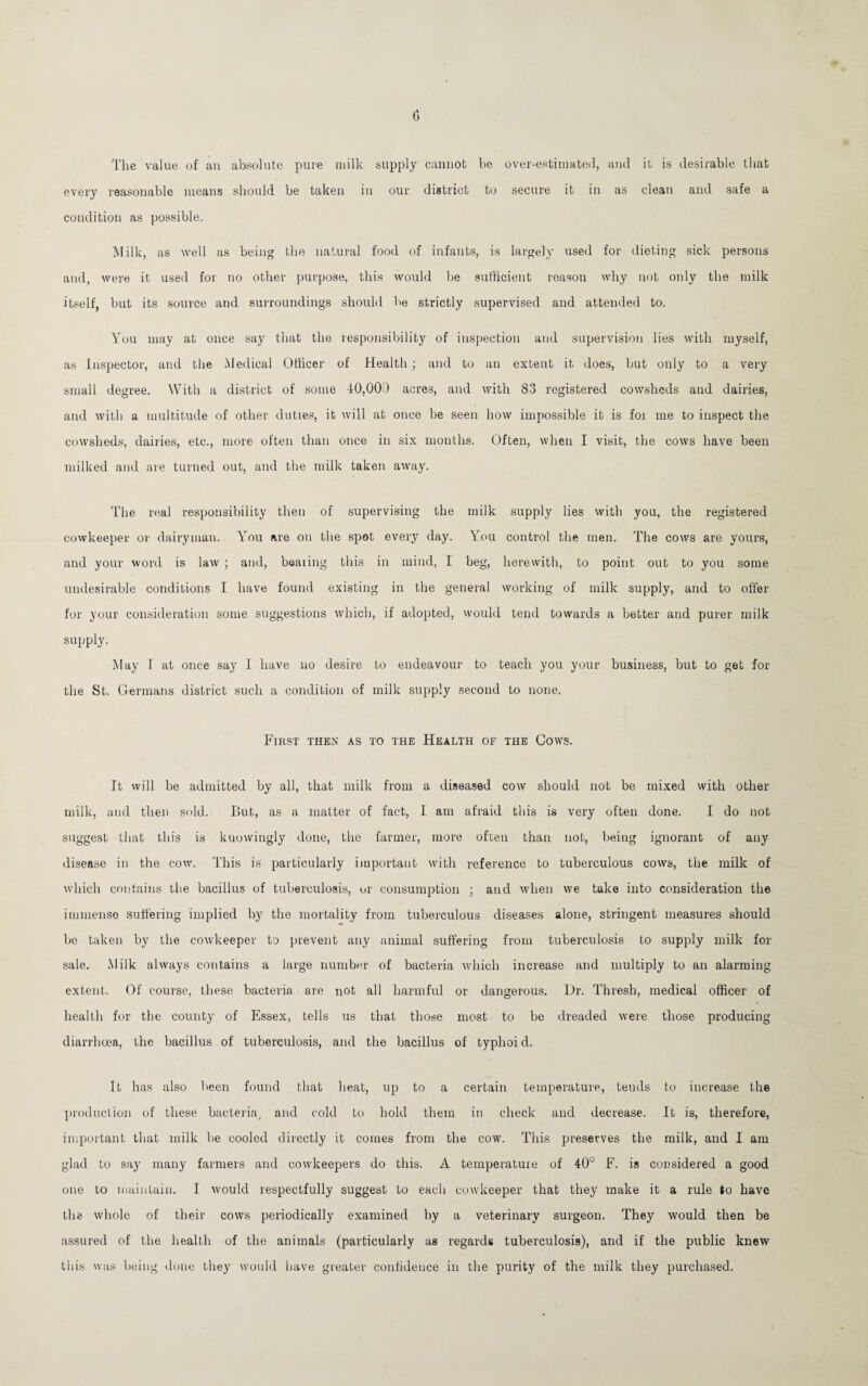 The value of an absolute pure milk supply cannot be over-estimated, and it is desirable that every reasonable means should be taken in our district to secure it in as clean and safe a condition as possible. M ilk, as well as being the natural food of infants, is largely used for dieting sick persons and, were it used for no other purpose, this would be sufficient reason why not only the milk itself, but its source and surroundings should be strictly supervised and attended to. You may at once say that the responsibility of inspection and supervision lies with myself, as Inspector, and the Medical Officer of Health ; and to an extent it does, but only to a very small degree. With a district of some 40,001) acres, and with 83 registered cowsheds and dairies, and with a multitude of other duties, it will at once be seen how impossible it is foi me to inspect the cowsheds, dairies, etc., more often than once in six months. Often, when I visit, the cows have been milked and are turned out, and the milk taken away. The real responsibility then of supervising the milk supply lies with you, the registered eowkeeper or dairyman. You are on the spot every day. You control the men. The cows are yours, and your word is law ; and, beating this in mind, I beg, herewith, to point out to you some undesirable conditions I have found existing in the general working of milk supply, and to offer for your consideration some suggestions which, if adopted, would tend towards a better and purer milk supply. May I at once say I have no desire to endeavour to teach you your business, but to get for the St. Germans district such a condition of milk supply second to none. First then as to the Health of the Cows. It will he admitted by all, that milk from a diseased cow should not be mixed with other milk, and then sold. But, as a matter of fact, I am afraid this is very often done. I do not suggest that this is kuowingly done, the farmer, more often than not, being ignorant of any disease in the cow. This is particularly important with reference to tuberculous cows, the milk of which contains the bacillus of tuberculosis, or consumption ; and when we take into consideration the immense suffering implied by the mortality from tuberculous diseases alone, stringent measures should be taken by the eowkeeper to prevent any animal suffering from tuberculosis to supply milk for sale. Milk always contains a large number of bacteria which increase and multiply to an alarming extent. Of course, these bacteria are not all harmful or dangerous. Dr. Thresh, medical officer of health for the county of Essex, tells us that those most to be dreaded were those producing diarrhoea, the bacillus of tuberculosis, and the bacillus of typhoid. It has also been found that heat, up to a certain temperature, teuds to increase the production of these bacteria, and cold to hold them in check and decrease. It is, therefore, important that milk be cooled directly it comes from the cow. This preserves the milk, and I am glad to say many farmers and covvkeepers do this. A temperature of 40° F. is considered a good one to maintain. I would respectfully suggest to each eowkeeper that they make it a rule to have the whole of their cows periodically examined by a veterinary surgeon. They would then be assured of the health of the animals (particularly as regards tuberculosis), and if the public knew this was being done they would have greater confidence in the purity of the milk they purchased.
