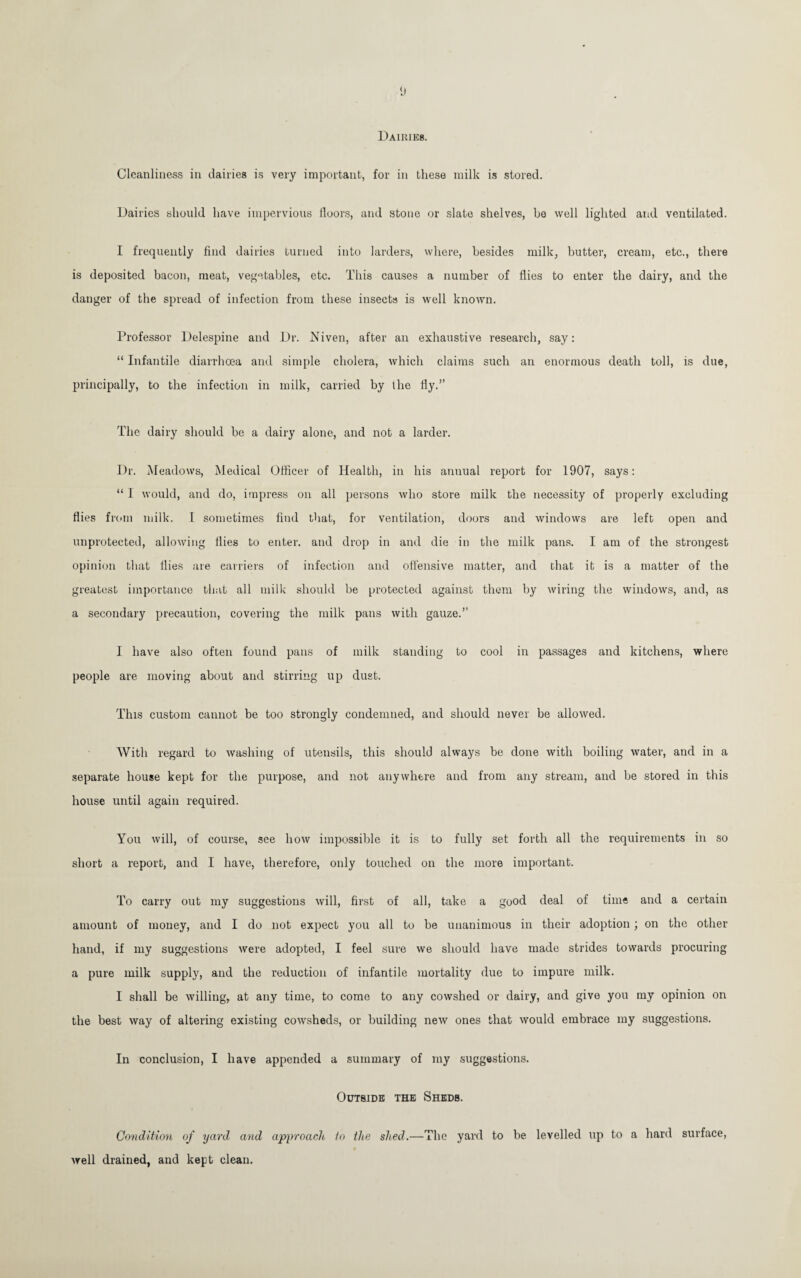 Dairies. Cleanliness in dailies is very important, for in these milk is stored. Dairies should have impervious floors, and stone or slate shelves, be well lighted and ventilated. I frequently find dairies turned into larders, where, besides milk, butter, cream, etc., there is deposited bacon, meat, vegetables, etc. This causes a number of flies to enter the dairy, and the danger of the spread of infection from these insects is well known. Professor Delespine and Dr. Niven, after an exhaustive research, say: “ Infantile diarrhoea and simple cholera, which claims such an enormous death toll, is due, principally, to the infection in milk, carried by the fly.” The dairy should be a dairy alone, and not a larder. Dr. Meadows, Medical Officer of Health, in his annual report for 1907, says: “ I would, and do, impress on all persons who store milk the necessity of properly excluding flies from milk. I sometimes find that, for ventilation, doors and windows are left open and unprotected, allowing flies to enter, and drop in and die in the milk pans. I am of the strongest opinion that flies are carriers of infection and offensive matter, and that it is a matter of the greatest importance that all milk should be protected against them by wiring the windows, and, as a secondary precaution, covering the milk pans with gauze.” I have also often found pans of milk standing to cool in passages and kitchens, where people are moving about and stirring up dust. This custom cannot be too strongly condemned, and should never be allowed. With regard to washing of utensils, this should always be done with boiling water, and in a separate house kept for the purpose, and not anywhere and from any stream, and be stored in this house until again required. You will, of course, see how impossible it is to fully set forth all the requirements in so short a report, and I have, therefore, only touched on the more important. To carry out my suggestions will, first of all, take a good deal of time and a certain amount of money, and I do not expect you all to be unanimous in their adoption; on the other hand, if my suggestions were adopted, I feel sure we should have made strides towards procuring a pure milk supply, and the reduction of infantile mortality due to impure milk. I shall be willing, at any time, to come to any cowshed or dairy, and give you my opinion on the best way of altering existing cowsheds, or building new ones that would embrace my suggestions. In conclusion, I have appended a summary of my suggestions. Outside the Sheds. Condition of yard and approach to the shed.—The yard to be levelled up to a hard surface, well drained, and kept clean.
