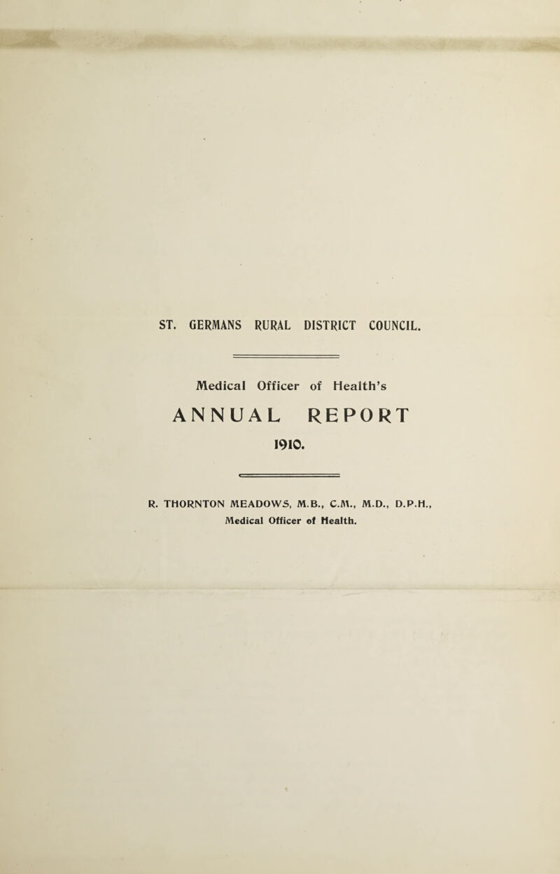 ST. GERMANS RURAL DISTRICT COUNCIL. Medical Officer of Health’s ANNUAL REPORT 1910. R. THORNTON MEADOWS, M.B., M.D., D.P.H., Medical Officer of Health.