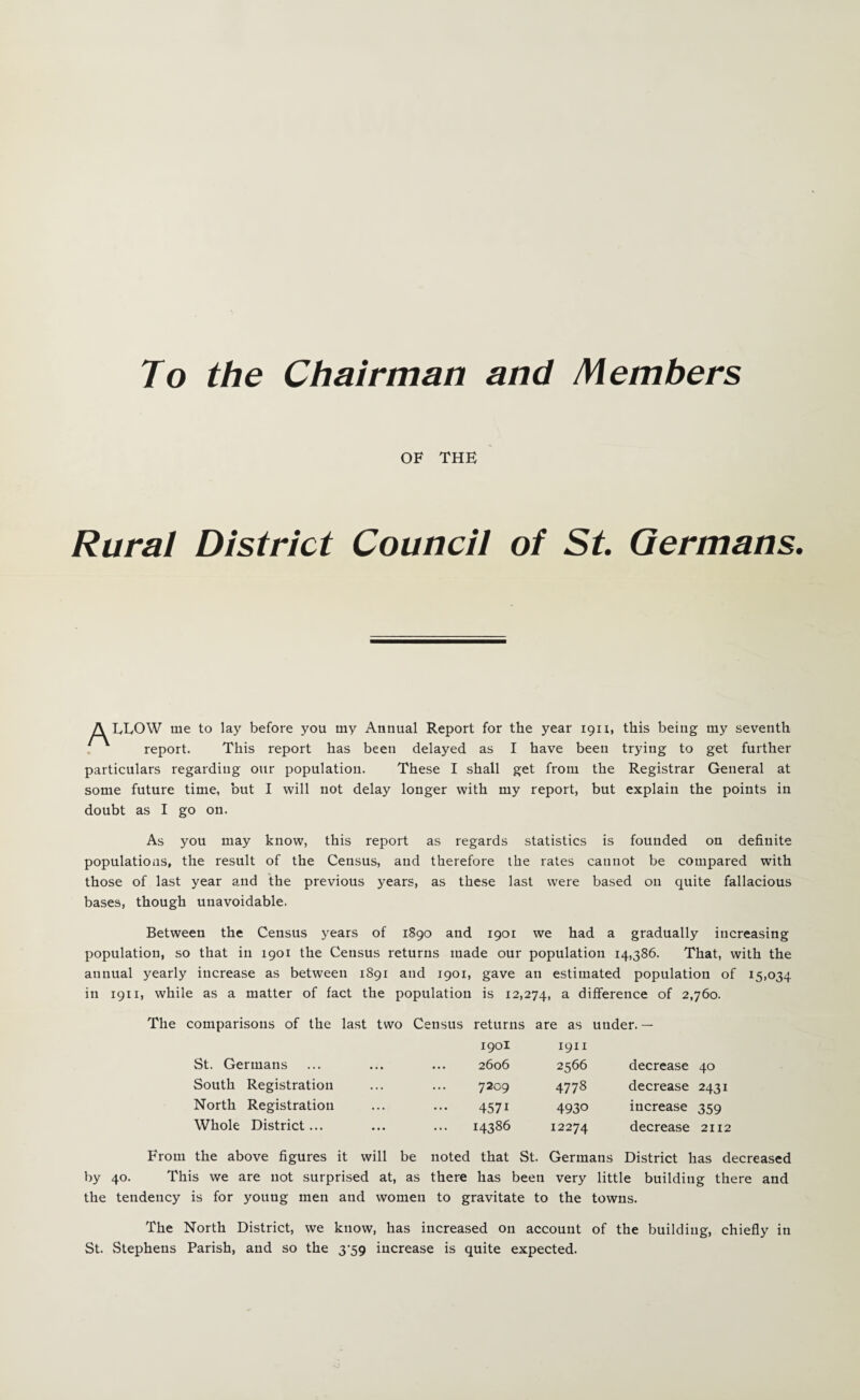 To the Chairman and Members OF THE Rural District Council of St Germans. A LEOW me to lay before you my Annual Report for the year 1911, this being my seventh . report. This report has been delayed as I have been trying to get further particulars regarding our population. These I shall get from the Registrar General at some future time, but I will not delay longer with my report, but explain the points in doubt as I go on. As you may know, this report as regards statistics is founded on definite populations, the result of the Census, and therefore the rates cannot be compared with those of last year and the previous years, as these last were based on quite fallacious bases, though unavoidable. Between the Census years of 1890 and 1901 we had a gradually increasing population, so that in 1901 the Census returns made our population 14,386. That, with the annual yearly increase as between 1891 and 1901, gave an estimated population of 15,034 in 1911, while as a matter of fact the population is 12,274, ^ difference of 2,760. The comparisons of the last two Census returns are as under.— 1901 1911 St. Germans ... 2606 2566 decrease 40 South Registration ... 7209 4778 decrease 2431 North Registration ... 4571 4930 increase 359 Whole District... ... 14386 12274 decrease 2112 From the above figures it will be noted that St. Germans District has decreased by 40. This we are not surprised at, as there has been very little building there and the tendency is for young men and women to gravitate to the towns. The North District, we know, has increased on account of the building, chiefly in St. Stephens Parish, and so the 3‘59 increase is quite expected.