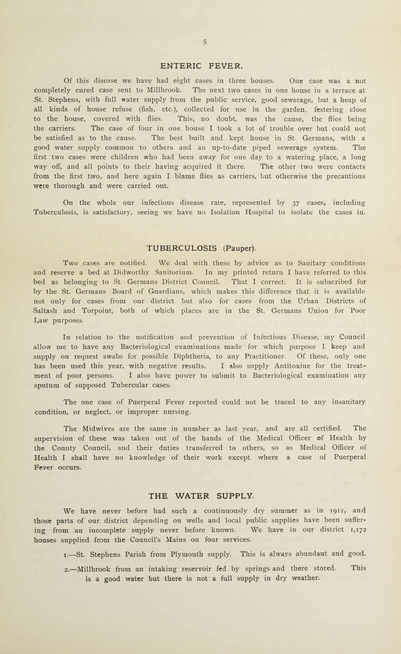 ENTERIC FEVER. Of this disease we have had eight cases in three houses. One case was a not completely cured case sent to Millbrook. The next two cases in one house in a terrace at St. Stephens, with full water supply from the public service, good sewerage, but a heap of all kinds of house refuse (fish, etc.), collected for use in the garden, festering close to the house, covered with flies. This, no doubt, was the cause, the flies being the carriers. The case of four in one house I took a lot of trouble over but could not be satisfled as to the cause. The best built and kept house in St Germans, with a good water supply common to others and an up-to-date piped sewerage system. The first two cases were children who had been away for one day to a watering place, a long way off, and all points to their having acquired it there. The other two were contacts from the first two, and here again I blame flies as carriers, but otherwise the precautions were thorough and were carried out. On the whole our infectious disease rate, represented by 37 cases, including Tuberculosis, is satisfactory, seeing we have no Isolation Hospital to isolate the cases in. TUBERCULOSIS (Pauper). Two cases are notified. We deal with these by advice as to Sanitary conditions and reserve a bed at Didworthy Sanitorium. In my printed return I have referred to this bed as belonging to vSt. Germans District Council. That I correct. It is subscribed for by the St. Germans Board of Guardians, which makes this difference that it is available not only for cases from our district but also for cases from the Urban Districts of vSaltash and Torpoint, both of which places are in the St. Germans Union for Poor Law purposes. In relation to the notification and prevention of Infectious Disease, my Council allow me to have any Bacteriological examinations made for which purpose I keep and supply on request swabs for possible Diphtheria, to any Practitioner. Of these, only one has been used this year, with negative results. I also supply Antitoxine for the treat¬ ment of poor persons. I also have power to submit to Bacteriological examination any sputum of supposed Tubercular cases. The one case of Puerperal Fever reported could not be traced to any insanitary condition, or neglect, or improper nursing. The Midwives are the same in number as last 3^ear, and are all certified. The supervision of these was taken out of the hands of the Medical Officer of Health by the County Council, and their duties transferred to others, so as Medical Officer of Health I shall have no knowledge of their work except where a case of Puerperal Fever occurs. THE WATER SUPPLY. We have never before had such a continuously dry summer as in 1911, and those parts of our district depending on wells and local public supplies have been suffer¬ ing from an incomplete supply never before known. We have in our district 1,172 houses supplied from the Council’s Mains on four services. 1. —St. Stephens Parish from Plymouth supply. This is always abundant and good. 2. —Millbrook from an intaking reservoir fed by springs and there stored. This is a good water but there is not a full supply in dry weather.
