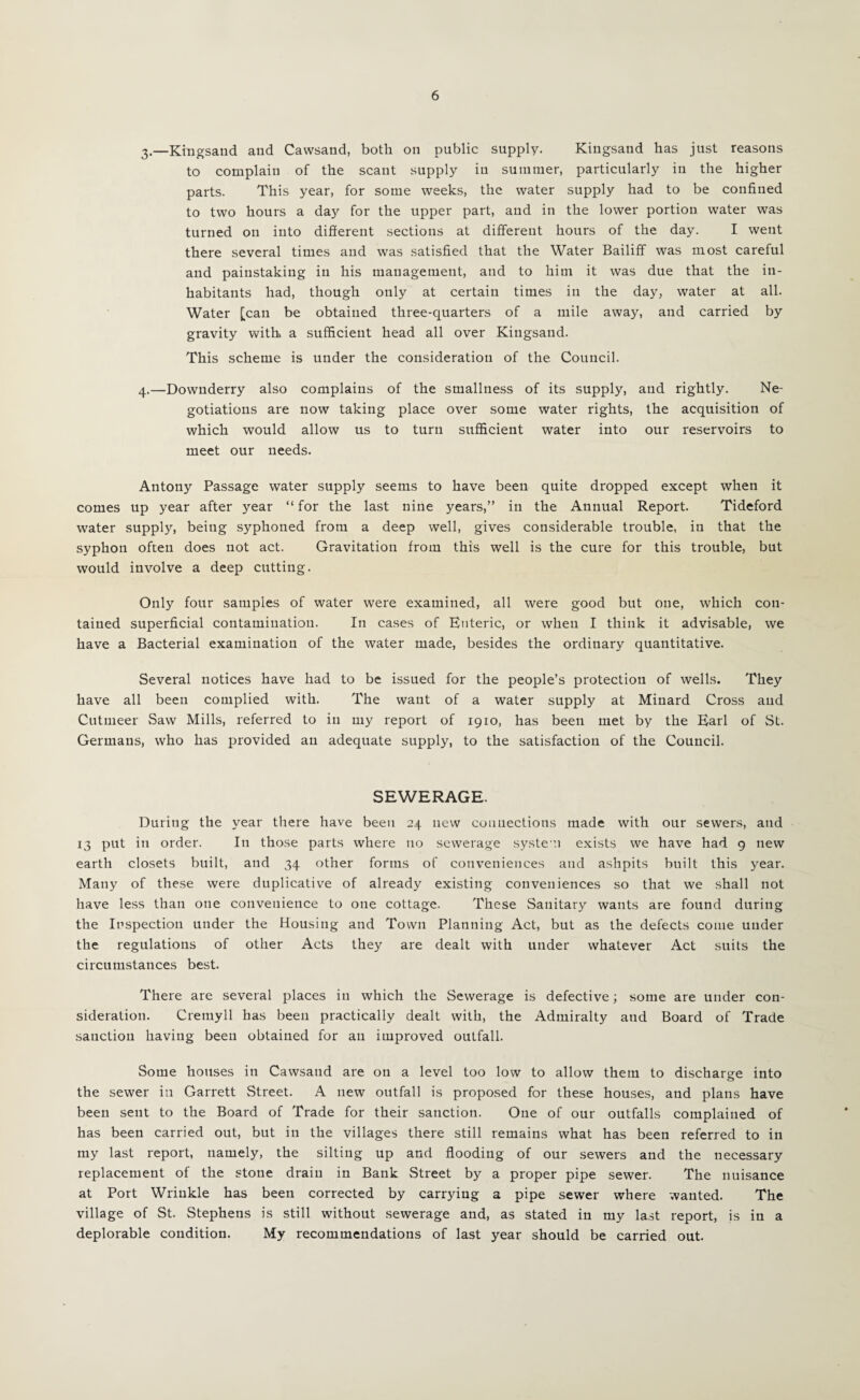 3. —Kingsand and Cawsand, both on public supply. Kiugsand has just reasons to complain of the scant supply in summer, particularly in the higher parts. This year, for some weeks, the water supply had to be confined to two hours a day for the upper part, and in the lower portion water was turned on into diSerent sections at different hours of the day. I went there several times and was satisfied that the Water Bailiff was most careful and painstaking in his management, and to him it was due that the in¬ habitants had, though only at certain times in the day, water at all. Water [can be obtained three-quarters of a mile away, and carried by gravity with a sufficient head all over Kingsand. This scheme is under the consideration of the Council. 4. —Downderry also complains of the smallness of its supply, and rightly. Ne¬ gotiations are now taking place over some water rights, the acquisition of which would allow us to turn sufficient water into our reservoirs to meet our needs. Antony Passage water supply seems to have been quite dropped except when it comes up year after year “ for the last nine years,” in the Annual Report. Tideford water supply, being syphoned from a deep well, gives considerable trouble, in that the syphon often does not act. Gravitation from this well is the cure for this trouble, but would involve a deep cutting. Only four samples of water were examined, all were good but one, which con¬ tained superficial contamination. In cases of Enteric, or when I think it advisable, we have a Bacterial examination of the water made, besides the ordinary quantitative. Several notices have had to be issued for the people’s protection of wells. They have all been complied with. The want of a water supply at Minard Cross and Cutmeer Saw Mills, referred to in my report of 1910, has been met by the Earl of St. Germans, who has provided an adequate supply, to the satisfaction of the Council. SEWERAGE. During the year there have been 24 new connections made with our sewers, and 13 put in order. In those parts where no sewerage syste n exists we have had 9 new earth closets built, and 34 other forms of conveniences and ashpits built this year. Many of these were duplicative of already existing conveniences so that we shall not have less than one convenience to one cottage. These Sanitary wants are found during the Inspection under the Housing and Town Planning Act, but as the defects come under the regulations of other Acts they are dealt with under whatever Act suits the circumstances best. There are several places in which the Sewerage is defective; some are under con¬ sideration. Cremyll has been practically dealt with, the Admiralty and Board of Trade sanction having been obtained for an improved outfall. Some houses in Cawsand are on a level too low to allow them to discharge into the sewer in Garrett Street. A new outfall is proposed for these houses, and plans have been sent to the Board of Trade for their sanction. One of our outfalls complained of has been carried out, but in the villages there still remains what has been referred to in my last report, namely, the silting up and flooding of our sewers and the necessary replacement of the stone drain in Bank Street by a proper pipe sewer. The nuisance at Port Wrinkle has been corrected by carrying a pipe sewer where wanted. The village of St. Stephens is still without sewerage and, as stated in my last report, is in a deplorable condition. My recommendations of last year should be carried out.