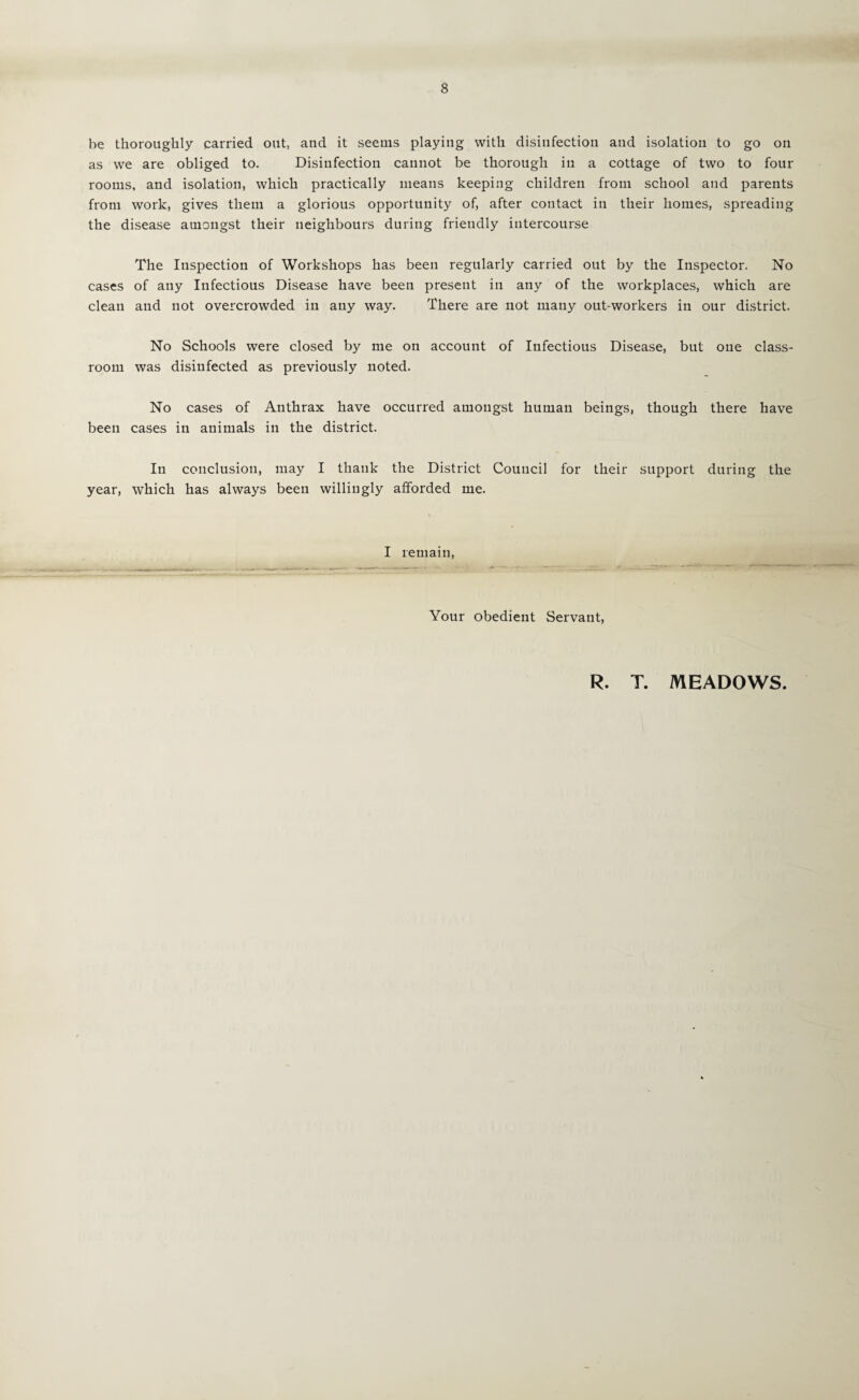 be thoroughly carried out, and it seems playing with disinfection and isolation to go on as we are obliged to. Disinfection cannot be thorough in a cottage of two to four rooms, and isolation, which practically means keeping children from school and parents from work, gives them a glorious opportunity of, after contact in their homes, spreading the disease amongst their neighbours during friendly intercourse The Inspection of Workshops has been regularly carried out by the Inspector. No cases of any Infectious Disease have been present in any of the workplaces, which are clean and not overcrowded in any way. There are not many out-workers in our district. No Schools were closed by me on account of Infectious Disease, but one class¬ room was disinfected as previously noted. No cases of Anthrax have occurred amongst human beings, though there have been cases in animals in the district. In conclusion, may I thank the District Council for their support during the year, which has always been willingly afforded me. I remain. Your obedient Servant, R. T. MEADOWS.