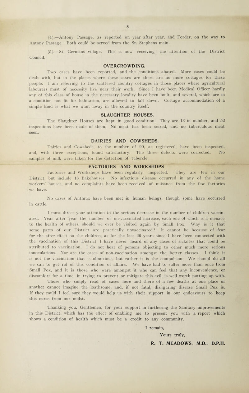 (4) .—Antony Passage, as reported on year after year, and Forder, on the way to Antony Passage. Both could be served from the St. Stephens main. (5) .—St. Germans village. This is now receiving the attention of the District Council. OVERCROWDING. Two cases have been reported, and the conditions abated. More cases could be dealt with, but in the places where these cases are there are no more cottages for these people. I am referring to the scattered country cottages in those places where agricultural labourers must of necessity live near their work. Since I have been Medical Officer hardly any of this class of house in the necessary locality have been built, and several, which are in a condition not fit for habitation, are allowed to fall down. Cottage accommodation of a simple kind is what we want away in the country itself. SLAUGHTER HOUSES. The Slaughter Houses are kept in good condition. They are 13 in number, and 52 inspections have been made of them. No meat has been seized, and no tuberculous meat seen. DAIRIES AND COWSHEDS. Dairies and Cowsheds, to the number of 90, as registered, have been inspected, and, with three exceptions, found satisfactory. The three defects were corrected. No samples of milk were taken for the detection of tubercle. FACTORIES AND WORKSHOPS Factories and Workshops have been regularly inspected. They are few in our District, but include 13 Bakehouses. No infectious disease occurred in any of the home workers’ houses, and no complaints have been received of nuisance from the few factories we have. No cases of Anthrax have been met in human beings, though some have occurred in cattle. I must direct your attention to the serious decrease in the number of children vaccin¬ ated. Year after year the number of un-vaccina.ted increase, each one of which is a menace to the health of others, should we ever be visited again by Small Pox. Why is it that some parts of our District are practically unvaccinated? It cannot be because of fear for the after-effect on the children, as for the last 26 years since I have been connected with the vaccination of this District I have never heard of any cases of sickness that could be attributed to vaccination. I do not hear of persons objecting to other much more serious innoculations. Nor are the cases of non-vaccination amongst the better classes. I think it is not the vaccination that is obnoxious, but rather it is the compulsion. We should do all we can to get rid of this condition of affairs. We have had to suffer more than once from Small Pox, and it is those who were amongst it who can feel that any inconvenience, or discomfort for a time, in trying to prevent or mitigate this evil, is well worth putting up with. Those who simply read of cases here and there of a few deaths at one place or another cannot imagine the loathsome, and, if not fatal, disfiguring disease Small Pox is. If they could I feel sure they would help us with their support in our endeavours to keep this curse from our midst. Thanking you, Gentlemen, for your support in furthering the Sanitary improvements in this District, which has the effect of enabling me to present you with a report which shows a condition of health which must be a credit to any community. I remain, Yours truly, R. T. MEADOWS, M.D., D.P.H.