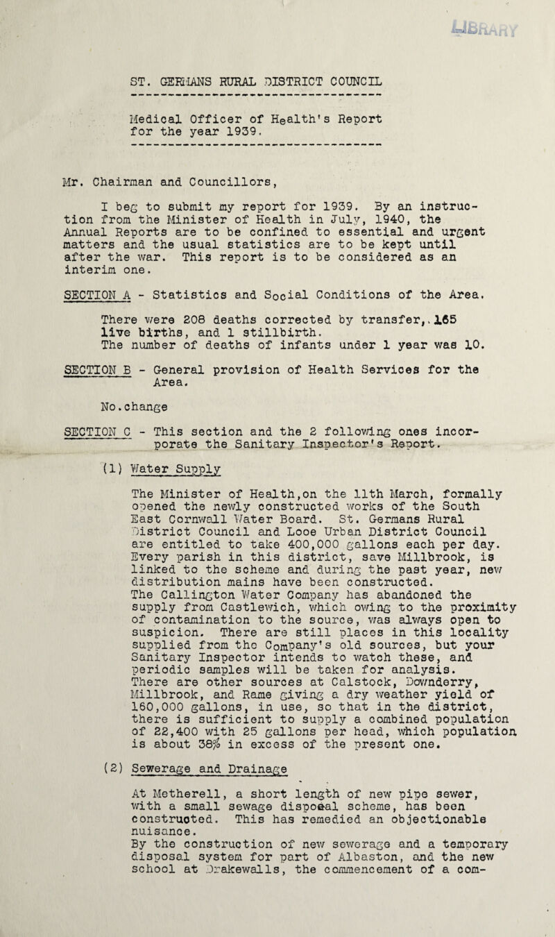 ST. GER'IANS RURAL DISTRICT COUNCIL Medical Officer of Health’s Report for the year 1939. Mr, Chairman and Councillors, I bes to submit my report for 1939, By an instruc¬ tion from the Minister of Health in July, 1940, the Annual Reports are to be confined to essential and urgent matters and the usual statistics are to be kept until after the war. This report is to be considered as an interim one. SECTION A - Statistics and Social Conditions of the Area. There v/ere 208 deaths corrected by transfer,. 165 live births, and 1 stillbirth. The number of deaths of infants under 1 year was 10. SECTION B - G-eneral provision of Health Services for the Area. No,change SECTION C - This section and the 2 following ones incor- _ porate the Sanitary Inspector’s Report. (1) Water Supply The Minister of Health,on the 11th March, formally opened the newly constructed works of the South East Cornwall \7ater Board. St. Germans Rural District Council and Looe Urban District Council are entitled to take 400,000 gallons each per day. Every parish in this district, save Millbrook, is linked to the scheme and during the past year, nev/ distribution mains have been constructed. The Callington V/ater Company has abandoned the supply from Castlev/ich, v/hich ov/ing to the proximity of contamination to the source, v/as always open to suspicion. There are still places in this locality supplied from the Company’s old sources, but your Sanitary Inspector intends to watch these, and periodic samples will be taken for analysis. There are other sources at Calstock, Dov/nderry, Millbrook, and Rome giving a dry weather yield of 160,000 gallons, in use, so that in the district, there is sufficient to supply a combined population of 22,400 with 25 gallons per head, which population is about 38^ in excess of the present one. (2) Sewerage and Drainage At Metherell, a short length of new pipe sewer, V7ith a small sewage disposal scheme, has been constructed. This has remedied an objectionable nuisance. By the construction of new sewerage and a temporary disposal system for part of Albaston, and the new school at Drakewalls, the commencement of a com-