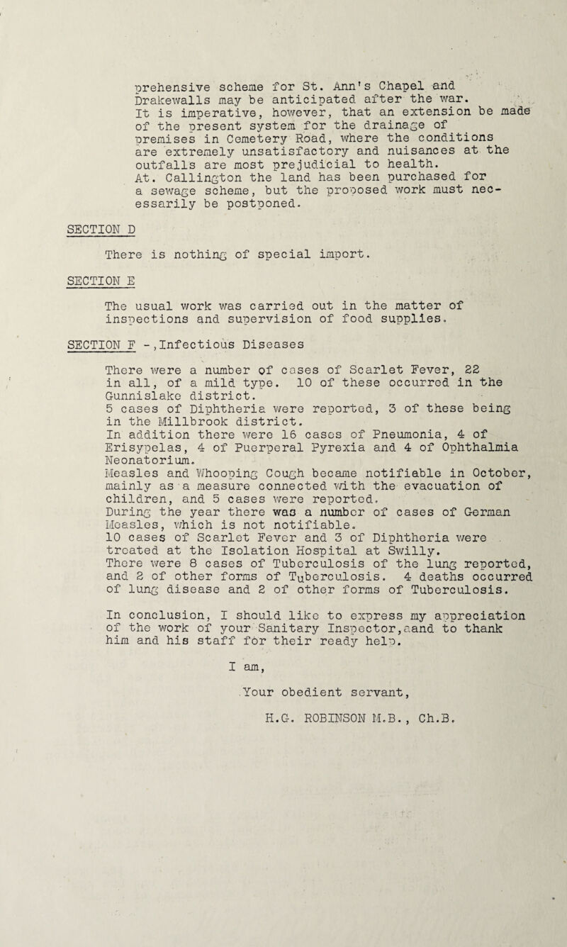 prehensive scheme for St. Ann's Chapel and brakewalls may be anticipated after the war. It is imperative, however, that an extension be made of the present system for the drainage of premises in Cemetery Road, where the conditions are extremely unsatisfactory and nuisances at the outfalls are most prejudicial to health. At. Callington the land has been purchased for a sewage scheme, but the proposed work must nec¬ essarily be postponed. SECTION D There is nothing of special import. SECTION E The usual work was carried out in the matter of inspections and supervision of food supplies. SECTION F Infectious Diseases There were a number of cases of Scarlet Fever, 2E in all, of a mild type, 10 of these occurred in the Ounnislake district. 5 cases of Diphtheria were reported, 3 of these being in the Millbrook district. In addition there were 16 cases of Pneumonia, 4 of Erisypelas, 4 of Puerperal Pyrexia and 4 of Ophthalmia Neonatorium. Measles and V/hooping Cough became notifiable in October, mainly as-a measure connected vdth the evacuation of children, and 5 cases were reported. During the year there was a number of cases of German Measles, v/hich is not notifiable. 10 cases of Scarlet Fever and 3 of Diphtheria were treated at the Isolation Hospital at Swilly, There were 8 cases of Tuberculosis of the lung reported, and 2 of other forms of Tuberculosis. 4 deaths occurred of lung disease and 2 of other forms of Tuberculosis. In conclusion, I should like to express my appreciation of the v7ork of your Sanitary Inspector, aand to thank him and his staff for their ready heln. I am, Your obedient servant. H.G. ROBINSON M.B., Ch.B.