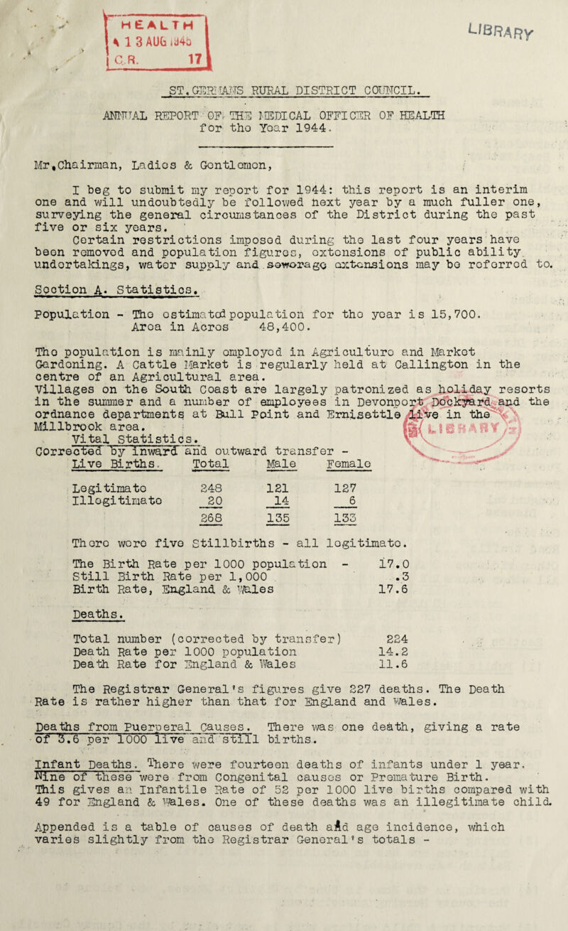V L/BRARy ft Ul3AUGid4t3 1 < ^ ^ ST,GEI^LA.NS RURAL DISTRICT CaiMCIL. ANUTTAL PJ5P0RT GFr the LtSDICAL OFFICER OF HEAL-TH for tho Year 1944. Mr,Chairiiian, Ladies & Conti omen, I beg to submit my report for 1944: this report is an interim one and will undoubtedly be followed next year by a much fuller one, surveying the general circumstances of the District during the past five or six years. ’ , Certain restrictions imposed during tho last four years have been removed and population figures, extensions of public ability, undertakings, water supply and.soworago cocten^ions may bo referred to. Section A* Statistics, population - Tho estimated population for tho year is 15,700. Area in Acres 48,400. Tho population is mainly employed in Agriculture and Market Gardening. A Cattle Market is regularly held at Callington in the centre of an Agricultural area. Villages on the South Coast are largely patronized as holiday resorts in the suimmer and a nuiiiber of employees in Devonport. Ddck^rd^^arid the ordnance department^ at Bull Point and Ernisettlein the'% '\ Millbi*ook area. mi L m l - ^ Vital Statistics. V/ Corrected by inward 'arid outward transfer - V Live Births. Total Male Female Legitimato 248 121 127 Illogitimato 20 14 6 268 135 133 There wore five Stillbirths - all legitimate. The Birth Rate per 1000 population - 17.0 Still Birth Rate per 1,000 .3 Birth Rate, England & Vi/ales 17.6 Deaths. Total number (corrected by transfer) 224 Death Rate per 1000 population 14.2 Death Rate for England & Vfeles 11.6 The Registrar General’s figures give 227 deaths. The Death ■Rate is rather higher than that for England and wales. Deaths from Puerperal causes. There was one death, giving a rate of' 'S.6 per 1000 live and^^’sTiTl births,. Infant Deaths. There were fourteen deaths of infants under 1 year. Mne^oniiose wore from Congenital causes or Promature Birth. This gives an Infantile Rate of 52 per 1000 live births compared with 49 for England & Wales. One of these deaths was an illegitimate child. Appended is a table of causes of death aAd age incidence, which varies slightly from tho Registrar General’s totals -