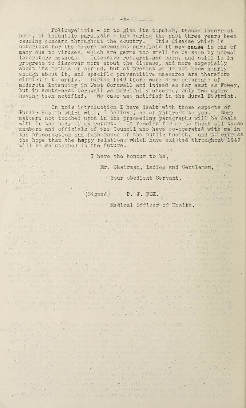 -2- Pollomyelitis. - or. to give, its popular, though'incorrect name, of infantile paralysis. - has...during the past three years been causing concern throughout the country. This disease which is notorious for the severe permanent paralysis it may cause is one of many due to viruses, which are germs too small to be seen by normal laboratory methods. Intensive research-has been, and still is in progress to discover more about the disease, and more especially about its method of spread, but- at present we do not know nearly enough about it, and specific preventitive measures are therefore difficult to apply. During 1949 there were some outbreaks of moderate intensity in West Cornwall and indeed as far east as' Fowey, but in south-east Cornwall we mercifully escaped, only two cases having been notified. No case was notified' in the Rural District. In this introduction I have dealt with those aspects of Public Health which will, I believe;, be of Interest to you. S'one matters not touched upon in the proceeding paragraphs will be dealt with in the body of my report. It remains for me to thank all* those •members and officials of the Council who have co-operated with me in the preservation and futherance of the public health,' and to express the hope that the happy relations which have existed throughout i949 will be maintained in the, future. I have the honour to' be, Mr. Chairman, Ladies and Gentlemen, Your obedient Servant, (Signed) P. J. FOX. Medical Officer of Health.