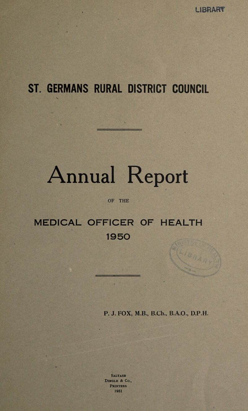 LIBRART ST. GERMANS RURAL DISTRICT COUNCIL Annual Report OF THE MEDICAL OFFICER OF HEALTH 1950 P. J. FOX, M.B., B.Ch., B.A.O., D.P.H. Saltash Dingle & Co., Printers 1951