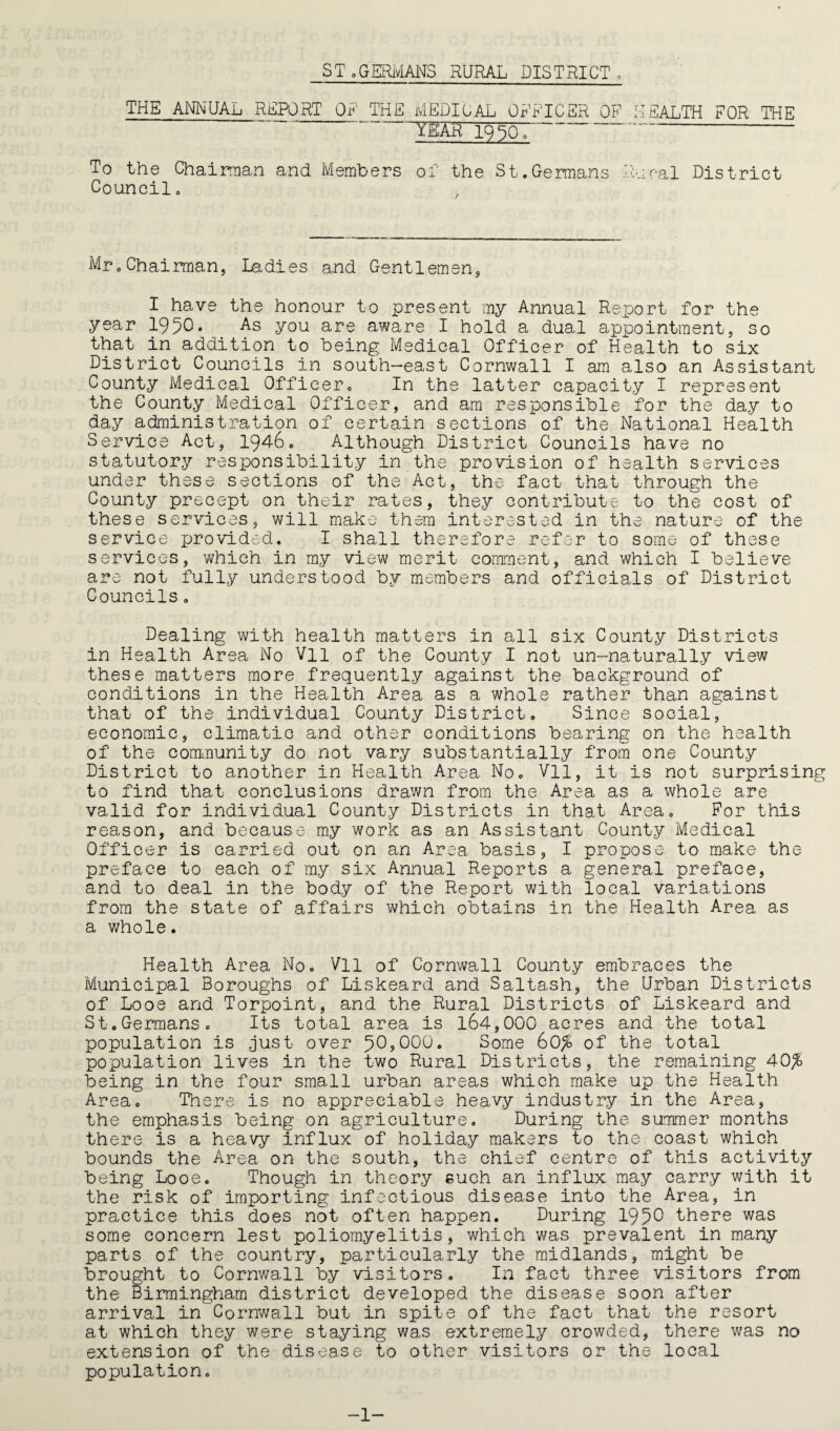 THE AMUAL REPORT OE THE MEDICAL 0FB''ICER OB'’ HEALTH FOR THE YEAR 19 ^Qo To the Chainnan and Members oT the St.Germans Rncal District Council. Mr.Chairman, Ladies and Gentlemen, I have the honour to present my Annual Report for the year 1950» you are aware I hold a dual appointment, so that in addition to being Medical Officer of Health to six District Councils in south-east Cornwall I am also an Assistant County Medical Officer. In the latter capacity I represent the County Medical Officer, and am responsible for the day to day administration of certain sections of the National Health Service Act, 1946. Although District Councils have no statutory responsibility in the provision of health services under these sections of the Act, the fact that through the County precept on their rates, they contribute to the cost of these services, will make them interested in the nature of the service provided. I shall therefore refer to some of these services, which in my view merit comment, and which I believe are not fully understood by members and officials of District Councils, Dealing with health matters in all six County Districts in Health Area No Vll of the County I not un-naturally view these matters more frequently against the background of conditions in the Health Area as a whole rather than against that of the individual County District, Since social^ economic, climatic and other conditions bearing on the health of the oomnunity do not vary substantially from one County District to another in Health Area No, Vll, it is not surprising to find that conclusions drawn from the Area as a whole are valid for individual County Districts in that Area. For this reason, and because my work as an Assistant County Medical Officer is carried out on an Area basis, I propose to make the preface to each of my six Annual Reports a general preface, and to deal in the body of the Report with local variations from the state of affairs which obtains in the Health Area as a v/hole. Health Area No, Vll of Cornwall County embraces the Municipal Boroughs of Liskeard and Saltash, the Urban Districts of Looe and Torpoint, and the Rural Districts of Liskeard and St.Germans. Its total area is 164,000 acres and the total population is Just over 50?000. Some 60^ of the total population lives in the two Rural Districts, the remaining 40^ being in the four small urban areas which make up the Health Area. There is no appreciable heavy industry in the Area, the emphasis being on agriculture. During the summer months there is a heavy influx of holiday makers to the coast which bounds the Area on the south, the chief centre of this activity being Looe. Though in theory such an influx may carry with it the risk of importing infectious disease into the Area, in practice this does not often happen. During 1950 there was some concern lest poliomyelitis, which was prevalent in many parts of the country, particularly the midlands, might be brought to Cornv;all by visitors. In fact three visitors from the Birmingham district developed the disease soon after arrival in Cornwall but in spite of the fact that the resort at which they were staying was extremely crowded, there was no extension of the disease to other visitors or the local population. -1-