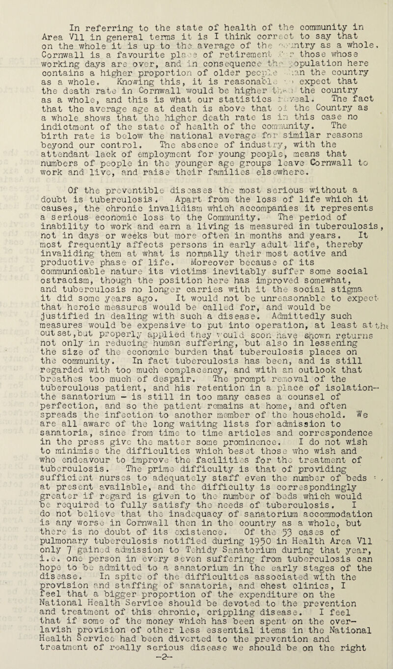 Area Vll in general terms it is I think correct to say that on the whole it is up to the average of the ^'e'untry as a whole, Cornwall is a favourite place of retirement j/' r those whose working days are over, and in consequence the population here contains a higher proportion of older pecp?x.e -.Cian the country as a whole0 Knowing this, it is reasonable ■ expect that the death rate in Cornwall v7ould be higher tj'e-..i the country as a whole, and this is what our statistics re.;veal, The fact that the average age at death is above that o± the Country as a whole shows that the higher death rate is in this case no indictment of the state of health of the community. The birth rate is below the national average for similar reasons beyond our control. The absence of industry, with the attendant lack of employment for young people, means that numbers of people in the younger age groups leave Cornwall to work and live, and raise their families elsewhere. Of the prcventible diseases the most serious without a doubt is tuberculosis. Apart from the loss of life which it causes, the chronic invalidism which accompanies it represents a serious economic loss to the Community. The period of inability to work and earn a living is measured in tuberculosis, not in days or weeks but more often in months and years. It most frequently affects persons in early adult life, thereby invaliding them at what is normally their most active and productive phase of life. Moreover because of its communicable nature its victims inevitably suffer some social ostracism, though the position here has improved somewhat, and tuberculosis no longer carries with it the social stigma it did some years ago. It would not be unreasonable to expect’ that heroic measures would be called for, and v^ould be justified in dealing with such a disease. Admittedly such measures would be expensive to put into operation, at least attyna out set,but properly applied they would soon have shown returns not only in reducing human suffering, but also in lessening the size of the economic burden that tuberculosis places on the community. In fact tuberculosis has been, and is still regarded with too much complacency, and with an outlook that breathes too much of despair. Ihe prompt removal of the tuberculous patient, and his retention in a xelace of isolation- the sanatorium - is still in too many cases a counsel of perfection, and so the patient remains at home, and often spreads the infection to another member of the household. We are all aware of the long waiting lists for admission to sanatoria, since from time to time articles and correspondence in the press give the matter some prominence. I do not wish to minimise the difficulties which beset those who wish and who endeavour to improve the facilities for the treatment of tuberculosis. The prime difficulty is that of providing sufficient nurses to adequately staff even the number of beds ■ > at present available, and the difficulty is correspondingly greater if regard is given to the number of beds which would be required to fully satisfy the needs of tuberculosis. I do not believe that the inadequacy of sanatorium accommodation is any worse in Cornwall then in the country as a v;hole, but there is no doubt of its existence. Of the 53 oases of pulmonary tuberculosis notified during 195O in Health Area Vll only 7 gained admission to Tehidy Sanatorium during that year, i.e. one person in every seven suffering from tuberculosis can hope to bo admitted to a sanatorium in the early stages of the disease. In spite of the difficulties associated with the provision and staffing of sanatoria, and chest clinics, I feel that a bigger proportion of the expenditure on the National Health Service should be devoted to the prevention and treatment of this chronic, crippling disease, I feel that if some of the money which has been spent on the over¬ lavish provision of other less essential items in the National Health Service had been diverted to the prevention and treatment of really serious disease we should be on the right -2-